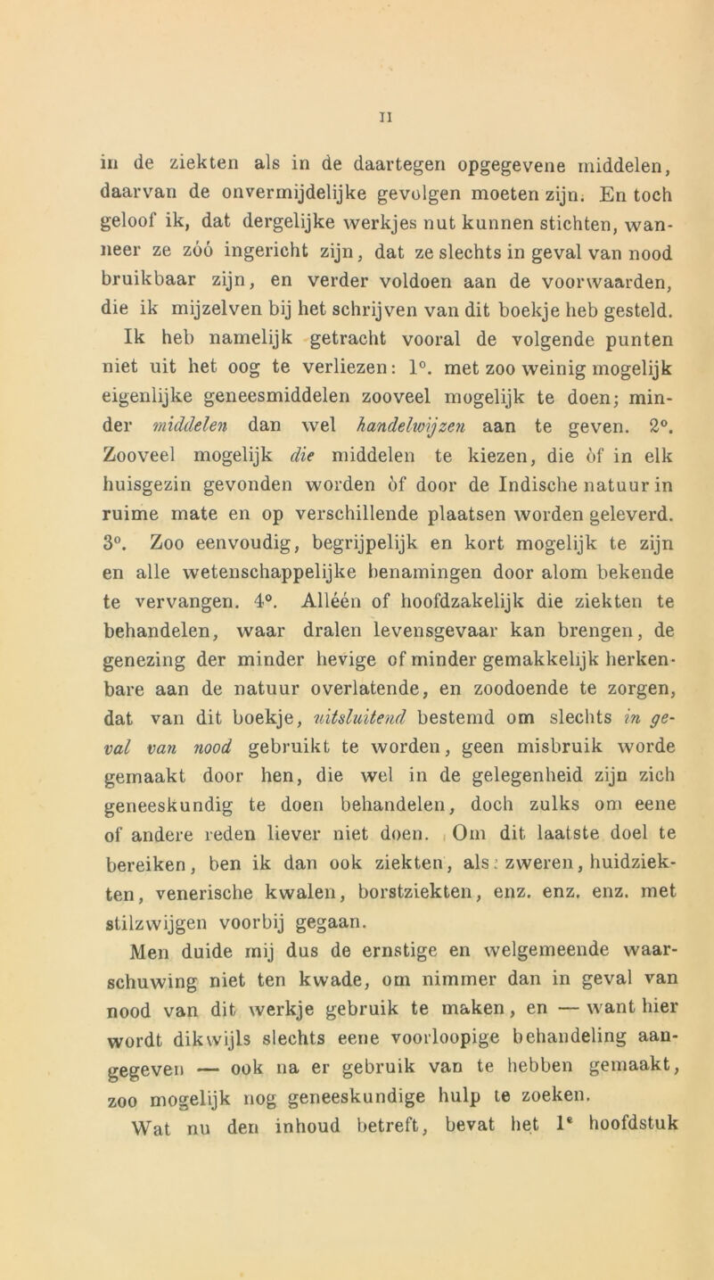 in de ziekten als in de daartegen opgegevene middelen, daarvan de onvermijdelijke gevolgen moeten zijn. En toch geloof ik, dat dergelijke werkjes nut kunnen stichten, wan- neer ze zóó ingericht zijn, dat ze slechts in geval van nood bruikbaar zijn, en verder voldoen aan de voorwaarden, die ik mijzelven bij het schrijven van dit boekje heb gesteld. Ik heb namelijk getracht vooral de volgende punten niet uit het oog te verliezen: 1°. met zoo weinig mogelijk eigenlijke geneesmiddelen zooveel mogelijk te doen; min- der middelen dan wel handelwijzen aan te geven. 2°. Zooveel mogelijk die middelen te kiezen, die óf in elk huisgezin gevonden worden óf door de Indische natuur in ruime mate en op verschillende plaatsen worden geleverd. 3°. Zoo eenvoudig, begrijpelijk en kort mogelijk te zijn en alle wetenschappelijke benamingen door alom bekende te vervangen. 4°. Alléén of hoofdzakelijk die ziekten te behandelen, waar dralen levensgevaar kan brengen, de genezing der minder hevige of minder gemakkelijk herken- bare aan de natuur overlatende, en zoodoende te zorgen, dat van dit boekje, uitsluitend bestemd om slechts in ge- val van nood gebruikt te worden, geen misbruik worde gemaakt door hen, die wel in de gelegenheid zijn zich geneeskundig te doen behandelen, doch zulks om eene of andere reden liever niet doen. Om dit laatste doel te bereiken, ben ik dan ook ziekten, als: zweren, huidziek- ten, venerische kwalen, borstziekten, enz. enz. enz. met stilzwijgen voorbij gegaan. Men duide mij dus de ernstige en welgemeende waar- schuwing niet ten kwade, om nimmer dan in geval van nood van dit werkje gebruik te maken, en — want hier wordt dikwijls slechts eene voorloopige behandeling aan- gegeven — ook na er gebruik van te hebben gemaakt, zoo mogelijk nog geneeskundige hulp te zoeken. Wat nu den inhoud betreft, bevat het 1* hoofdstuk