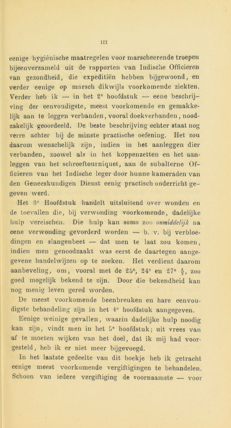 eenige hygiënische maatregelen voor marscheerende troepen bijeenverzameld uit de rapporten van Indische Officieren van gezondheid, die expeditiën hebben bijgewoond, en verder eenige op marsch dikwijls voorkomende ziekten. Verder heb ik — in het 2e hoofdstuk — eene beschrij- ving der eenvoudigste, meest voorkomende en gemakke- lijk aan te leggen verbanden, vooral doekverbanden , nood- zakelijk geoordeeld, De beste beschrijving echter staat nog verre achter bij de minste practische oefening. Het zou daarom wenschelijk zijn, indien in het aanleggen dier verbanden, zoowel als in het koppenzetten en het aan- leggen van het schroeftourniquet, aan de subalterne Of- ficieren van het Indische leger door hunne kameraden van den Geneeskundigen Dienst eenig practisch onderricht ge- geven werd. Het 3e Hoofdstuk handelt uitsluitend over wonden en de toevallen die, bij verwonding voorkomende, dadelijke hulp vereischen. Die hulp kan soms zoo onmiddelijk na eene verwonding gevorderd worden -— b. v. bij verbloe- dingen en slangenbeet — dat men te laat zou komen, indien men genoodzaakt was eerst de daartegen aange- gevene handelwijzen op te zoeken. Het verdient daarom aanbeveling, om, vooral met de 23e, 24e en 27e §, zoo goed mogelijk bekend te zijn. Door die bekendheid kan nog menig leven gered worden. De meest voorkomende beenbreuken en hare eenvou- digste behandeling zijn in het 4e hoofdstuk aangegeven. Eenige weinige gevallen, waarin dadelijke hulp noodig kan zijn, vindt men in het 5® hoofdstuk; uit vrees van af te moeten wijken van het doel, dat ik mij had voor- gesteld, heb ik er niet meer bijgevoegd. In het laatste gedeelte van dit boekje heb ik getracht eenige meest voorkomende vergiftigingen te behandelen. Schoon van iedere vergiftiging de voornaamste — voor