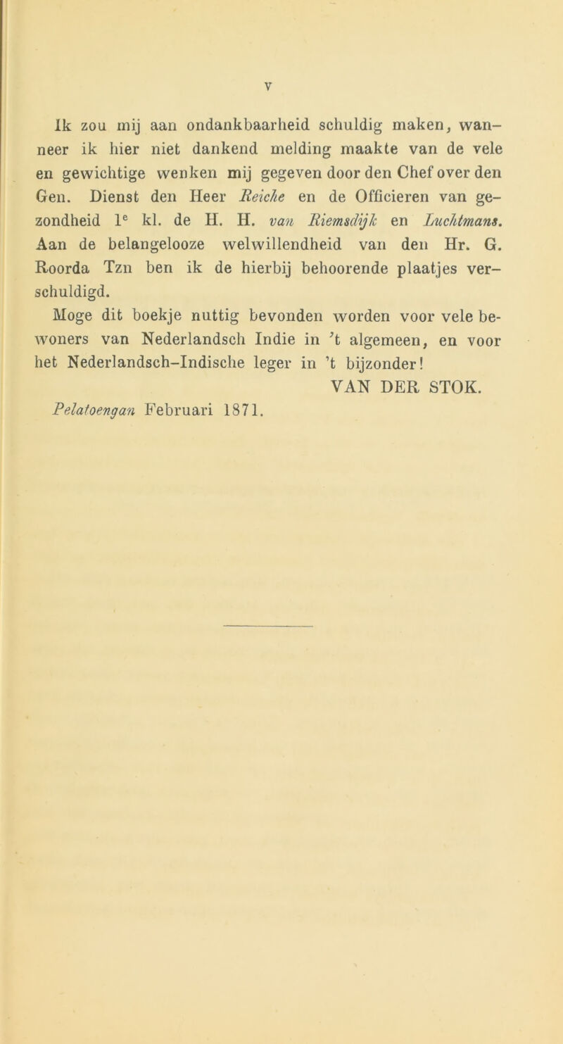 Ik zou mij aan ondankbaarheid schuldig maken, wan- neer ik hier niet dankend melding maakte van de vele en gewichtige wenken mij gegeven door den Chef over den Gen. Dienst den Heer Reiche en de Officieren van ge- zondheid le kl. de H. H. van Riemsdijk en Luchtmans. Aan de belangelooze welwillendheid van den Hr. G. Roorda Tzn ben ik de hierbij behoorende plaatjes ver- schuldigd. Moge dit boekje nuttig bevonden worden voor vele be- woners van Nederlandsch Indie in T algemeen, en voor het Nederlandsch-Indische leger in ’t bijzonder! VAN DER STOK. Pelatoengan Februari 1871.