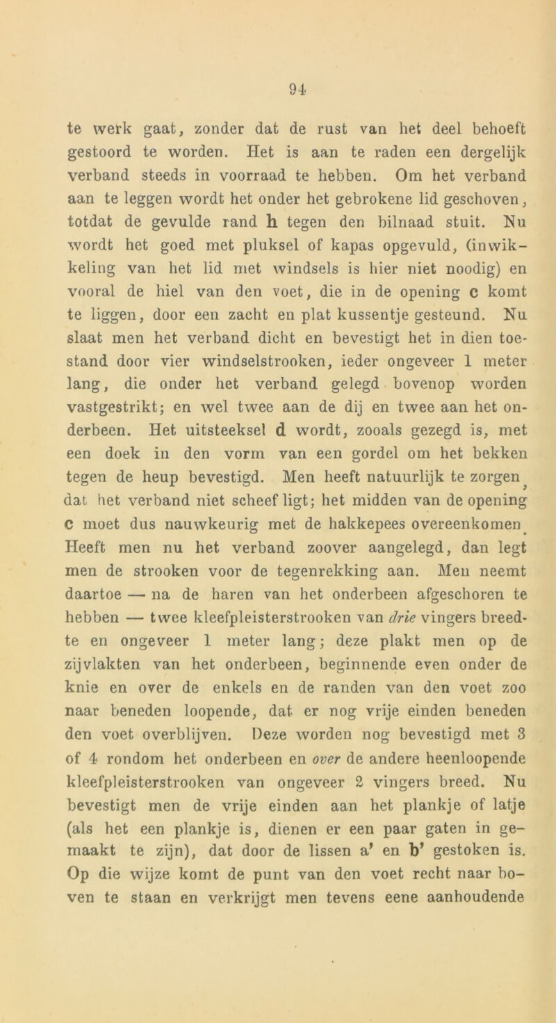te werk gaat, zonder dat de rust van het deel behoeft gestoord te worden. Het is aan te raden een dergelijk verband steeds in voorraad te hebben. Om het verband aan te leggen wordt het onder het gebrokene lid geschoven, totdat de gevulde rand h tegen den bilnaad stuit. Nu wordt het goed met pluksel of kapas opgevuld, (inwik- keling van het lid met windsels is hier niet noodig) en vooral de hiel van den voet, die in de opening c komt te liggen, door een zacht en plat kussentje gesteund. Nu slaat men het verband dicht en bevestigt het in dien toe- stand door vier windselstrooken, ieder ongeveer 1 meter lang, die onder het verband gelegd bovenop worden vastgestrikt; en wel twee aan de dij en twee aan het on- derbeen. Het uitsteeksel d wordt, zooals gezegd is, met een doek in den vorm van een gordel om het bekken tegen de heup bevestigd. Men heeft natuurlijk te zorgen dat het verband niet scheef ligt; het midden van de opening C moet dus nauwkeurig met de hakkepees overeenkomen Heeft men nu het verband zoover aangelegd, dan legt men de strooken voor de tegenrekking aan. Men neemt daartoe — na de haren van het onderbeen afgeschoren te hebben — twee kleefpleisterstrooken van drie vingers breed- te en ongeveer 1 meter lang; deze plakt men op de zij vlakten van het onderbeen, beginnende even onder de knie en over de enkels en de randen van den voet zoo naar beneden loopende, dat er nog vrije einden beneden den voet overblijven. Deze worden nog bevestigd met 3 of 4 rondom het onderbeen en over de andere heenloopende kleefpleisterstrooken van ongeveer 2 vingers breed. Nu bevestigt men de vrije einden aan het plankje of latje (als het een plankje is, dienen er een paar gaten in ge- maakt te zijn), dat door de lissen a* en b* gestoken is. Op die wijze komt de punt van den voet recht naar bo- ven te staan en verkrijgt men tevens eene aanhoudende