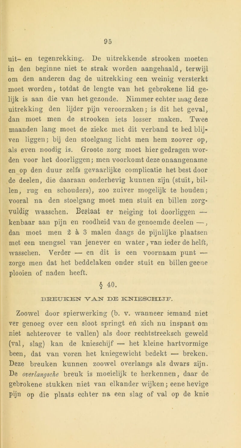 uit- en tegenrekking. De uitrekkende strooken moeten in den beginne niet te strak worden aangehaald, terwijl om den anderen dag de uitrekking een weinig versterkt moet worden, totdat de lengte van het gebrokene lid ge- lijk is aan die van het gezonde. Nimmer echter mag deze uitrekking den lijder pijn veroorzaken; is dit het geval, dan moet men de strooken iets losser maken. Twee maanden lang moet de zieke met dit verband te bed blij- ven liggen; bij den stoelgang licht men hem zoover op, als even noodig is. Groote zorg moet hier gedragen wor- den voor het doorliggen; men voorkomt deze onaangename en op den duur zelfs gevaarlijke complicatie het best door de deelen, die daaraan onderhevig kunnen zijn (stuit, bil- len, rug en schouders), zoo zuiver mogelijk te houden; vooral na den stoelgang moet men stuit en billen zorg- vuldig wasschen. Bestaat er neiging tot doorliggen — kenbaar aan pijn en roodheid van de genoemde deelen —, dan moet men 2 & 3 malen daags de pijnlijke plaatsen met een mengsel van jenever en wrater,van ieder de helft, wasschen. Verder — en dit is een voornaam punt — zorge men dat het beddelaken onder stuit en billen geene plooien of naden heeft. § 40. BEEUKEN VAN IDE KNIESCHIJF. Zoowel door spierwerking (b. v. wanneer iemand niet ver genoeg over een sloot springt en zich nu inspant om niet achterover te vallen) als door rechtstreeksch geweld (val, slag) kan de knieschijf — het kleine hartvormige been, dat van voren het kniegewicht bedekt — breken. Deze breuken kunnen zoowel overlangs als dwars zijn. Be overlangsche breuk is moeielijk te herkennen, daar de gebrokene stukken niet van elkander wijken; eene hevige pijn op die plaats echter na een slag of val op de knie
