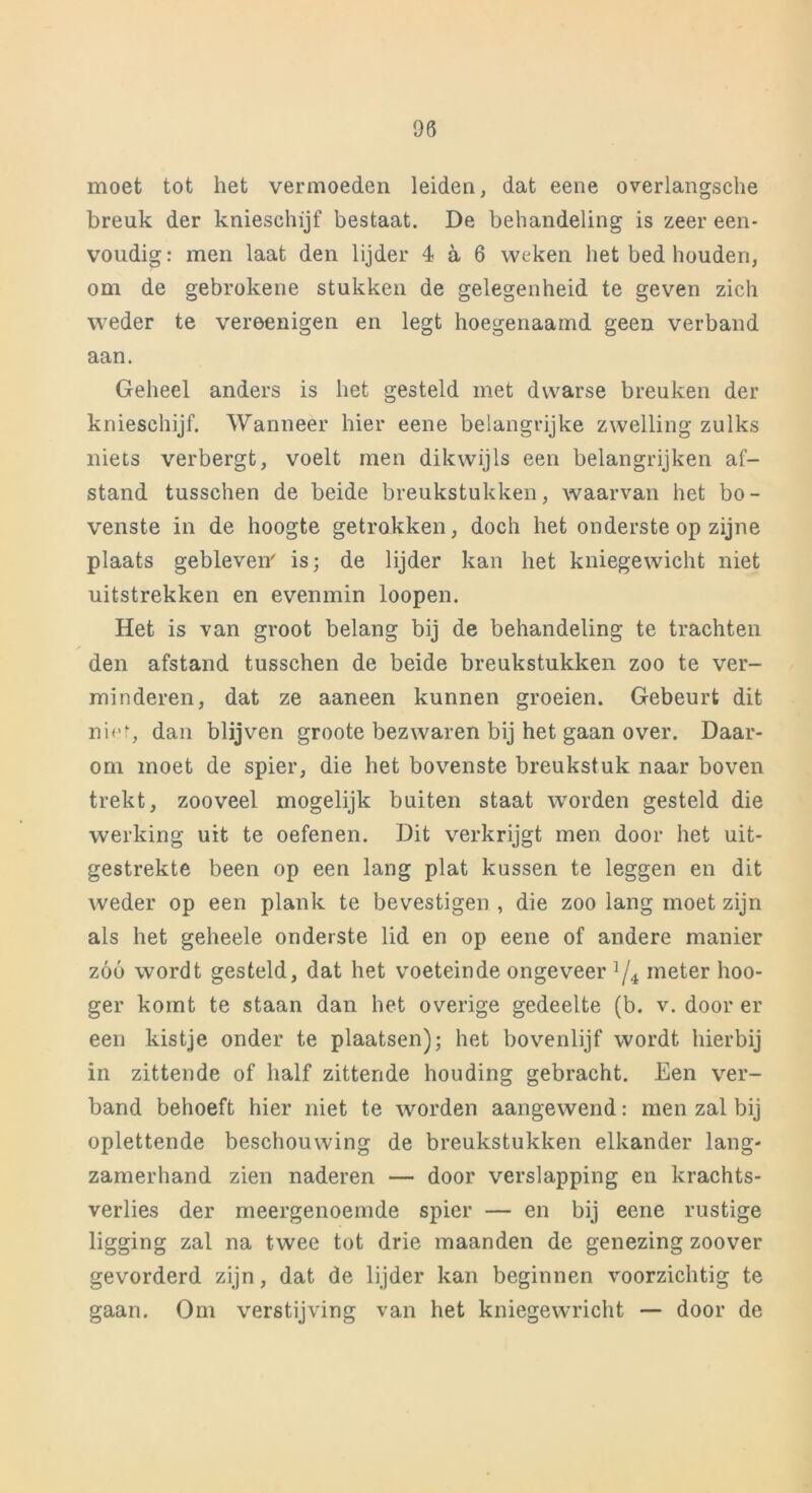 moet tot het vermoeden leiden, dat eene overlangsche breuk der knieschijf bestaat. De behandeling is zeer een- voudig: men laat den lijder 4 a 6 weken het bed houden, om de gebrokene stukken de gelegenheid te geven zich weder te vereenigen en legt hoegenaamd geen verband aan. Geheel anders is het gesteld met dwarse breuken der knieschijf. Wanneer hier eene belangrijke zwelling zulks niets verbergt, voelt men dikwijls een belangrijken af- stand tusschen de beide breukstukken, waarvan het bo- venste in de hoogte getrokken, doch het onderste op zijne plaats gebleven' is; de lijder kan het kniegewicht niet uitstrekken en evenmin loopen. Het is van groot belang bij de behandeling te trachten den afstand tusschen de beide breukstukken zoo te ver- minderen, dat ze aaneen kunnen groeien. Gebeurt dit niet, dan blijven groote bezwaren bij het gaan over. Daar- om moet de spier, die het bovenste breukstuk naar boven trekt, zooveel mogelijk buiten staat worden gesteld die werking uit te oefenen. Dit verkrijgt men door het uit- gestrekte been op een lang plat kussen te leggen en dit weder op een plank te bevestigen , die zoo lang moet zijn als het geheele onderste lid en op eene of andere manier zóó wordt gesteld, dat het voeteinde ongeveer l/é meter hoo- ger komt te staan dan het overige gedeelte (b. v. door er een kistje onder te plaatsen); het bovenlijf wordt hierbij in zittende of half zittende houding gebracht. Een ver- band behoeft hier niet te worden aangewend: men zal bij oplettende beschouwing de breukstukken elkander lang- zamerhand zien naderen — door verslapping en krachts- verlies der meergenoemde spier — en bij eene rustige ligging zal na twee tot drie maanden de genezing zoover gevorderd zijn, dat de lijder kan beginnen voorzichtig te gaan. Om verstijving van het kniegewricht — door de