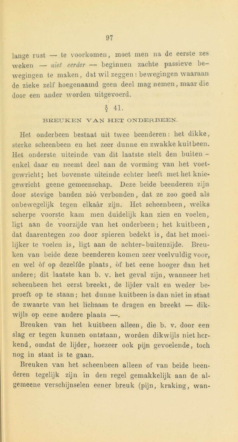 lange rust — te voorkomen, moet men na de eerste zes weken — niet eerder —• beginnen zachte passieve be- wegingen te maken, dat wil zeggen : bewegingen waaraan de zieke zelf hoegenaamd geen deel mag nemen, maar die door een ander worden uitgevoerd. § 41. BREUKEN VAN HET ONDERBEEN. Het onderbeen bestaat uit twee beenderen: het dikke, sterke scheenbeen en het zeer dunne en zwakke kuitbeen. Het onderste uiteinde van dit laatste stelt den buiten - enkel daar en neemt deel aan de vorming van het voet- gewricht; het bovenste uiteinde echter heeft met het knie- gewricht geene gemeenschap. Deze beide beenderen zijn door stevige banden zóó verbonden, dat ze zoo goed als onbewegelijk tegen elkaar zijn. Het scheenbeen, welks scherpe voorste kam men duidelijk kan zien en voelen, ligt aan de voorzijde van het onderbeen; het kuitbeen, dat daarentegen zoo door spieren bedekt is, dat het moei- lijker te voelen is, ligt aan de achter-buitenzijde. Breu- ken van beide deze beenderen komen zeer veelvuldig voor, en wel óf op dezelfde plaats, óf het eene hooger dan het andere; dit laatste kan b. v. het geval zijn, wanneer het scheenbeen het eerst breekt, de lijder valt en weder be- proeft op te staan; het dunne kuitbeen is dan niet in staat de zwaarte van het lichaam te dragen en breekt — dik- wijls op eene andere plaats —. Breuken van het kuitbeen alleen, die b. v. door een slag er tegen kunnen ontstaan, worden dikwijls niet her- kend, omdat de lijder, hoezeer ook pijn gevoelende, toch nog in staat is te gaan. Breuken van het scheenbeen alleen of van beide been- deren tegelijk zijn in den regel gemakkelijk aan de al- gemeene verschijnselen eener breuk (pijn, kraking, wan-