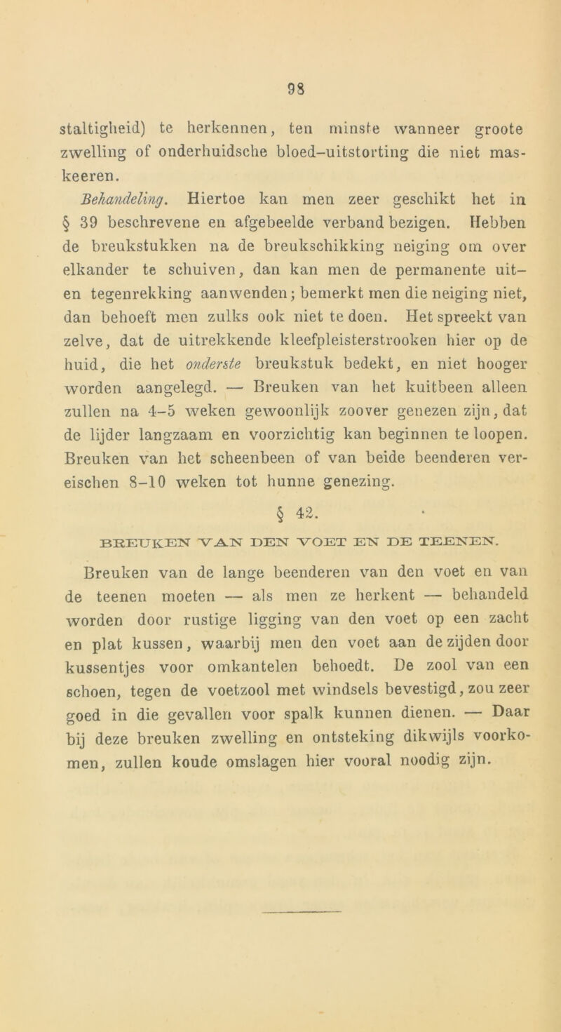 staltigheid) te herkennen, ten minste wanneer groote zwelling of onderhuidsche bloed-uitstorting die niet mas- keeren. Behandeling. Hiertoe kan men zeer geschikt het in § 39 beschrevene en afgebeelde verband bezigen. Hebben de breukstukken na de breukschikking neiging om over elkander te schuiven, dan kan men de permanente uit- en tegenrekking aanwenden; bemerkt men die neiging niet, dan behoeft men zulks ook niet te doen. Het spreekt van zelve, dat de uitrekkende kleefpleisterstrooken hier op de huid, die het onderste breukstuk bedekt, en niet hooger worden aangelegd. — Breuken van het kuitbeen alleen zullen na 4-5 weken gewoonlijk zoover genezen zijn, dat de lijder langzaam en voorzichtig kan beginnen te loopen. Breuken van het scheenbeen of van beide beenderen ver- eischen 8-10 weken tot hunne genezing. § 42. BREUKEN VAN DEÏST VOET ETST DE TEENEN. Breuken van de lange beenderen van den voet en van de teenen moeten — als men ze herkent — behandeld worden door rustige ligging van den voet op een zacht en plat kussen, waarbij men den voet aan de zijden door kussentjes voor omkantelen behoedt. De zool van een schoen, tegen de voetzool met windsels bevestigd, zou zeer goed in die gevallen voor spalk kunnen dienen. — Daar bij deze breuken zwelling en ontsteking dikwijls voorko- men, zullen koude omslagen hier vooral noodig zijn.