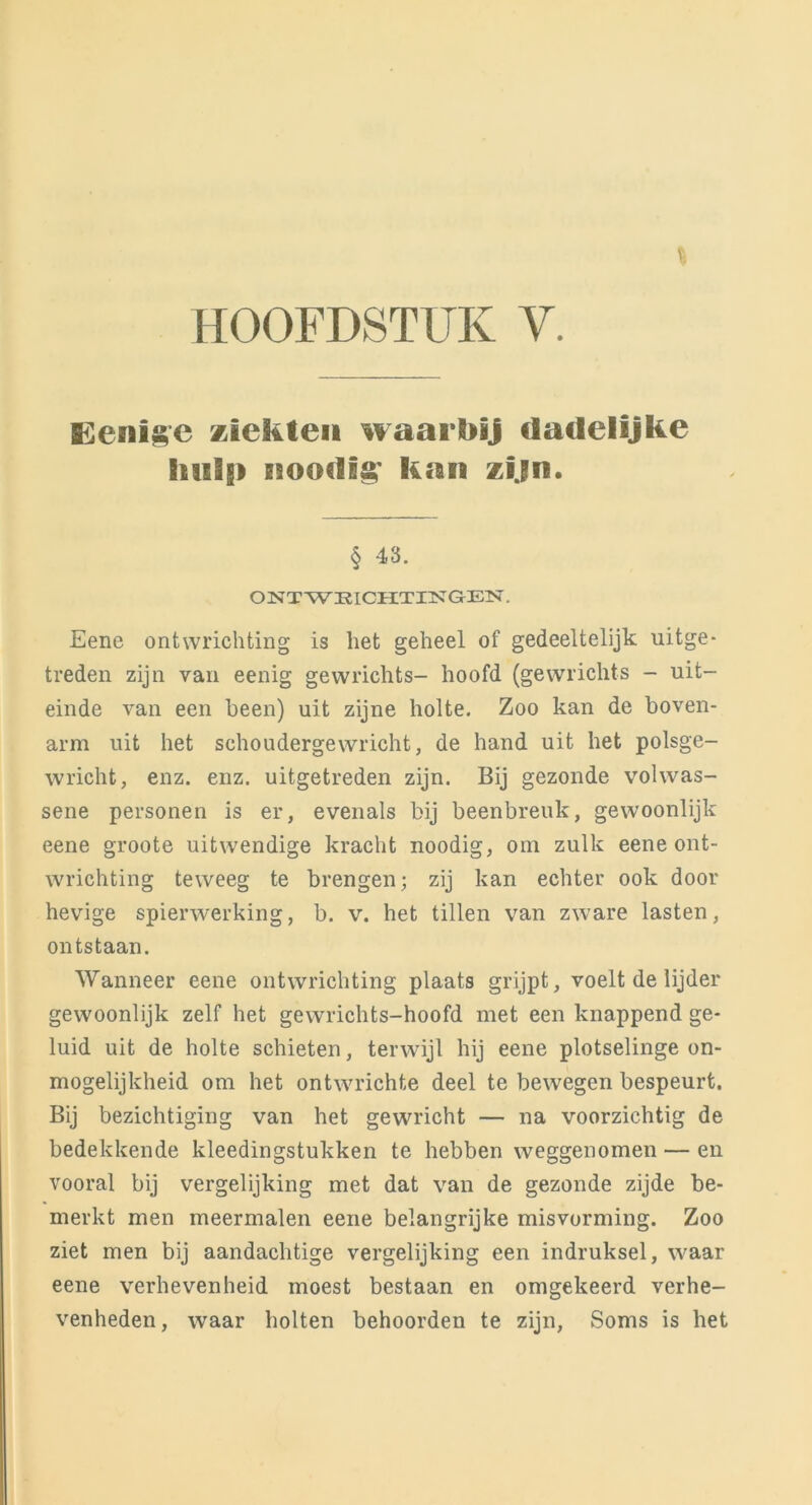 HOOFDSTUK V, Eenlgc Kiekten waarbij dadelijke hulp nooclig* kan zijn. § 43. ONTWRICHTINGEN. Eene ontwrichting is het geheel of gedeeltelijk uitge- treden zijn van eenig gewrichts- hoofd (gewrichts - uit- einde van een heen) uit zijne holte. Zoo kan de boven- arm uit het schoudergewricht, de hand uit het polsge- wricht, enz. enz. uitgetreden zijn. Bij gezonde volwas- sene personen is er, evenals bij beenbreuk, gewoonlijk eene groote uitwendige kracht noodig, om zulk eene ont- wrichting teweeg te brengen; zij kan echter ook door hevige spierwerking, b. v. het tillen van zware lasten, ontstaan. Wanneer eene ontwrichting plaats grijpt, voelt de lijder gewoonlijk zelf het gewrichts-hoofd met een knappend ge- luid uit de holte schieten, terwijl hij eene plotselinge on- mogelijkheid om het ontwrichte deel te bewegen bespeurt. Bij bezichtiging van het gewricht — na voorzichtig de bedekkende kleedingstukken te hebben weggenomen — en vooral bij vergelijking met dat van de gezonde zijde be- merkt men meermalen eene belangrijke misvorming. Zoo ziet men bij aandachtige vergelijking een indruksel, waar eene verhevenheid moest bestaan en omgekeerd verhe- venheden, waar holten behoorden te zijn, Soms is het