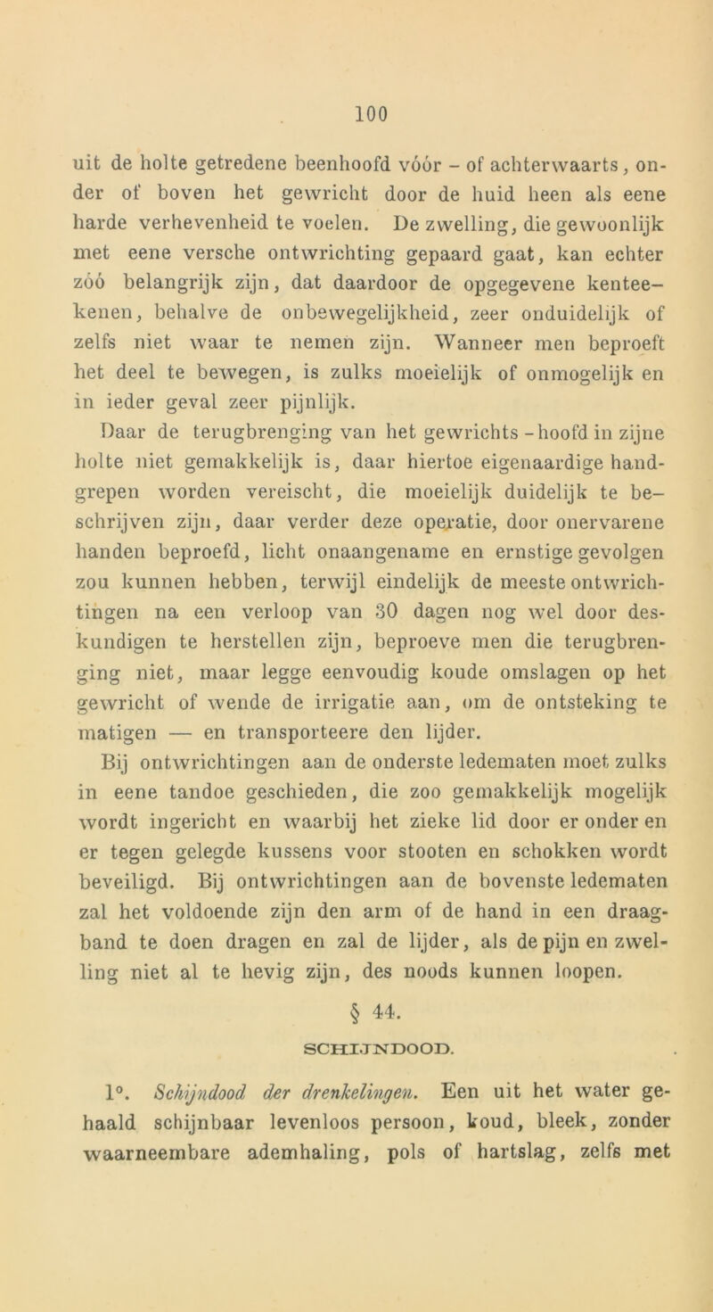 uit de holte getredene beenhoofd vóór - of achterwaarts, on- der of boven het gewricht door de huid heen als eene harde verhevenheid te voelen. De zwelling, die gewoonlijk met eene versche ontwrichting gepaard gaat, kan echter zóó belangrijk zijn, dat daardoor de opgegevene kentee- kenen, behalve de on bewegelijkheid, zeer onduidelijk of zelfs niet waar te nemen zijn. Wanneer men beproeft het deel te bewegen, is zulks moeielijk of onmogelijk en in ieder geval zeer pijnlijk. Daar de terugbrenging van het gewrichts-hoofd in zijne holte niet gemakkelijk is, daar hiertoe eigenaardige hand- grepen worden vereischt, die moeielijk duidelijk te be- schrijven zijn, daar verder deze operatie, door onervarene handen beproefd, licht onaangename en ernstige gevolgen zou kunnen hebben, terwijl eindelijk de meeste ontwrich- tingen na een verloop van 30 dagen nog wel door des- kundigen te herstellen zijn, beproeve men die terugbren- ging niet, maar legge eenvoudig koude omslagen op het gewricht of wende de irrigatie aan, om de ontsteking te matigen — en transporteere den lijder. Bij ontwrichtingen aan de onderste ledematen moet zulks in eene tandoe geschieden, die zoo gemakkelijk mogelijk wordt ingericht en waarbij het zieke lid door er onder en er tegen gelegde kussens voor stooten en schokken wordt beveiligd. Bij ontwrichtingen aan de bovenste ledematen zal het voldoende zijn den arm of de hand in een draag- band te doen dragen en zal de lijder, als de pijn en zwel- ling niet al te hevig zijn, des noods kunnen loopen. § 44. SCHIJNDOOD. 1°. Schijndood der drenkelingen. Een uit het water ge- haald schijnbaar levenloos persoon, koud, bleek, zonder waarneembare ademhaling, pols of hartslag, zelf6 met