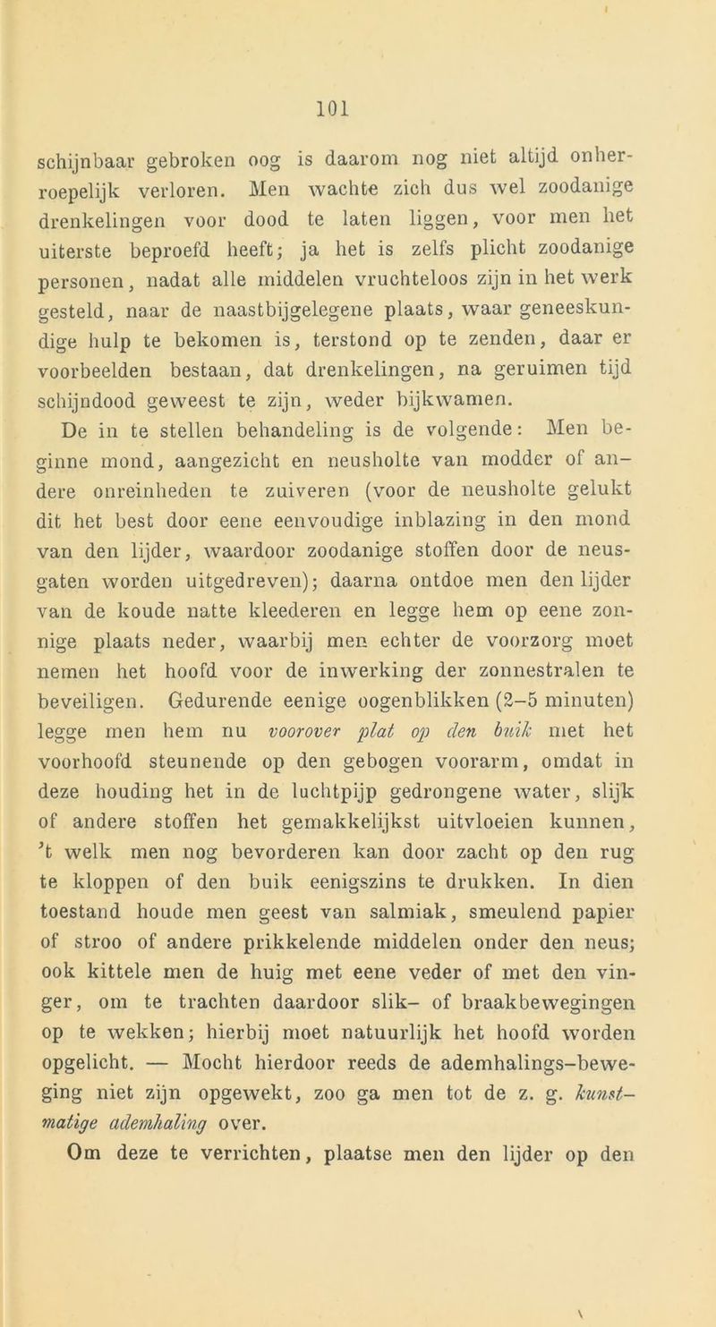 I 101 schijnbaar gebroken oog is daarom nog niet altijd onher- roepelijk verloren. Men wachte zich dus wel zoodanige drenkelingen voor dood te laten liggen, voor men het uiterste beproefd heeft; ja het is zelfs plicht zoodanige personen, nadat alle middelen vruchteloos zijn in het werk gesteld, naar de naastbijgelegene plaats, waar geneeskun- dige hulp te bekomen is, terstond op te zenden, daar er voorbeelden bestaan, dat drenkelingen, na geruimen tijd schijndood geweest te zijn, weder bijkwamen. De in te stellen behandeling is de volgende: Men be- ginne mond, aangezicht en neusholte van modder of an- dere onreinheden te zuiveren (voor de neusholte gelukt dit het best door eene eenvoudige inblazing in den mond van den lijder, waardoor zoodanige stoffen door de neus- gaten worden uitgedreven); daarna ontdoe men den lijder van de koude natte kleederen en legge hem op eene zon- nige plaats neder, waarbij men echter de voorzorg moet nemen het hoofd voor de inwerking der zonnestralen te beveiligen. Gedurende eenige oogenblikken (2-5 minuten) legge men hem nu voorover plat op den buik met het voorhoofd steunende op den gebogen voorarm, omdat in deze houding het in de luchtpijp gedrongene water, slijk of andere stoffen het gemakkelijkst uitvloeien kunnen, 't welk men nog bevorderen kan door zacht op den rug te kloppen of den buik eenigszins te drukken. In dien toestand houde men geest van salmiak, smeulend papier of stroo of andere prikkelende middelen onder den neus; ook kittele men de huig met eene veder of met den vin- ger, om te trachten daardoor slik- of braak bewegingen op te wekken; hierbij moet natuurlijk het hoofd worden opgelicht. — Mocht hierdoor reeds de ademhalings-bewe- ging niet zijn opgewekt, zoo ga men tot de z. g. kunst- matige ademhaling over. Om deze te verrichten, plaatse men den lijder op den