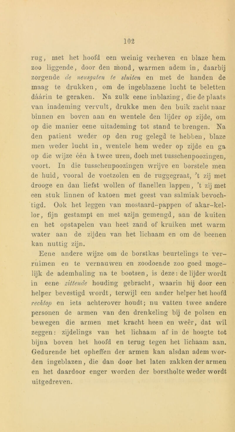rug, met het hoofd een weinig verheven en blaze hem zoo liggende, door den mond, warmen adem in, daarbij zorgende de neusgaten te sluiten en met de handen de maag te drukken, om de ingeblazene lucht te beletten daarin te geraken. Na zulk eene inblazing, die de plaats van inademing vervult, drukke men den buik zacht naar binnen en boven aan en wentele den lijder op zijde, om op die manier eene uitademing tot stand te brengen. Na den patiënt weder op den rug gelegd te hebben, blaze men weder lucht in, wentele hem weder op zijde en ga op die wijze één a twee uren, doch met tusschenpoozingen, voort. In die tusschenpoozingen wrijve en horstele men de huid, vooral de voetzolen en de ruggegraat, ’t zij met drooge en dan liefst wollen of flanellen lappen, ’t zij met een stuk linnen of katoen met geest van salmiak bevoch- tigd. Ook het leggen van mostaard-pappen of akar-kel- lor, fijn gestampt en met azijn gemengd, aan de kuiten en het opstapelen van heet zand of kruiken met warm water aan de zijden van het lichaam en om de beenen kan nuttig zijn. Eene andere wijze om de borstkas beurtelings te ver- ruimen en te vernauwen en zoodoende zoo goed moge- lijk de ademhaling na te bootsen, is deze: de lijder wordt in eene zittende houding gebracht, waarin hij door een helper bevestigd wordt, terwijl een ander helper het hoofd rechtop en iets achterover houdt; nu vatten twee andere personen de armen van den drenkeling bij de polsen en bewegen die armen met kracht heen en weer, dat wil zeggen: zijdelings van het lichaam af in de hoogte tot bijna boven het hoofd en terug tegen het lichaam aan. Gedurende het opheffen der armen kan alsdan adem wor- den ingeblazen, die dan door het laten zakken der armen en het daardoor enger worden der borstholte weder wordt uitgedreven.