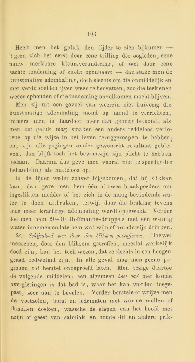 Heeft men het geluk den lijder te zien bijkomen — ’t geen zich het eerst door eene trilling der oogleden, eene nauw merkbare kleursverandering, of wel door eene zachte inademing of zucht openbaart — dan stake men de kunstmatige ademhaling, doch slechts om die onmiddelijk en met verdubbelden ijver weer te hervatten, zoo die teek enen weder ophouden of die inademing onvolkomen mocht blijven. Men zij uit een gevoel van weerzin niet huiverig die kunstmatige ademhaling mond op mond te verrichten, immers men is daardoor meer dan genoeg beloond, als men het geluk mag smaken een anders reddeloos verlo- rene op die wijze in het leven teruggeroepen te hebben, en, zijn alle pogingen zonder gewenscht resultaat geble- ven, dan blijft toch het bewustzijn zijn plicht te hebben gedaan. Daarom dus geve men vooral niet te spoedig die behandeling als nutteloos op. Is de lijder weder zoover bijgekomen, dat hij slikken kan, dan geve men hem één of twee braakpoeders om ingeslikten modder of het zich in de maag bevindende wa- ter te doen uitbraken, terwijl door die braking tevens eene meer krachtige ademhaling wordt opgewekt. Verder doe men hem 20-30 Hoffmanns-druppels met een weinig water innemen en late hem wat wijn of brandewijn drinken. 2°. Schijndood van door den bliksem getroffenen. Hoewel menschen, door den bliksem getroffen, meestal werkelijk dood zijn, kan het toch wezen, dat ze slechts in een hoogen graad bedwelmd zijn. In alle geval mag men geene po- gingen tot herstel onbeproefd laten. Men bezige daartoe de volgende middelen: een algemeen heet bad met koude overgietingen in dat bad is, waar het kan worden toege- past, zeer aan te bevelen. Verder horstele of wrijve men de voetzolen, borst en ledematen met warme wollen of flanellen doeken, wassche de slapen van het hoofd met azijn of geest van salmiak en hou de dit en andere prik-