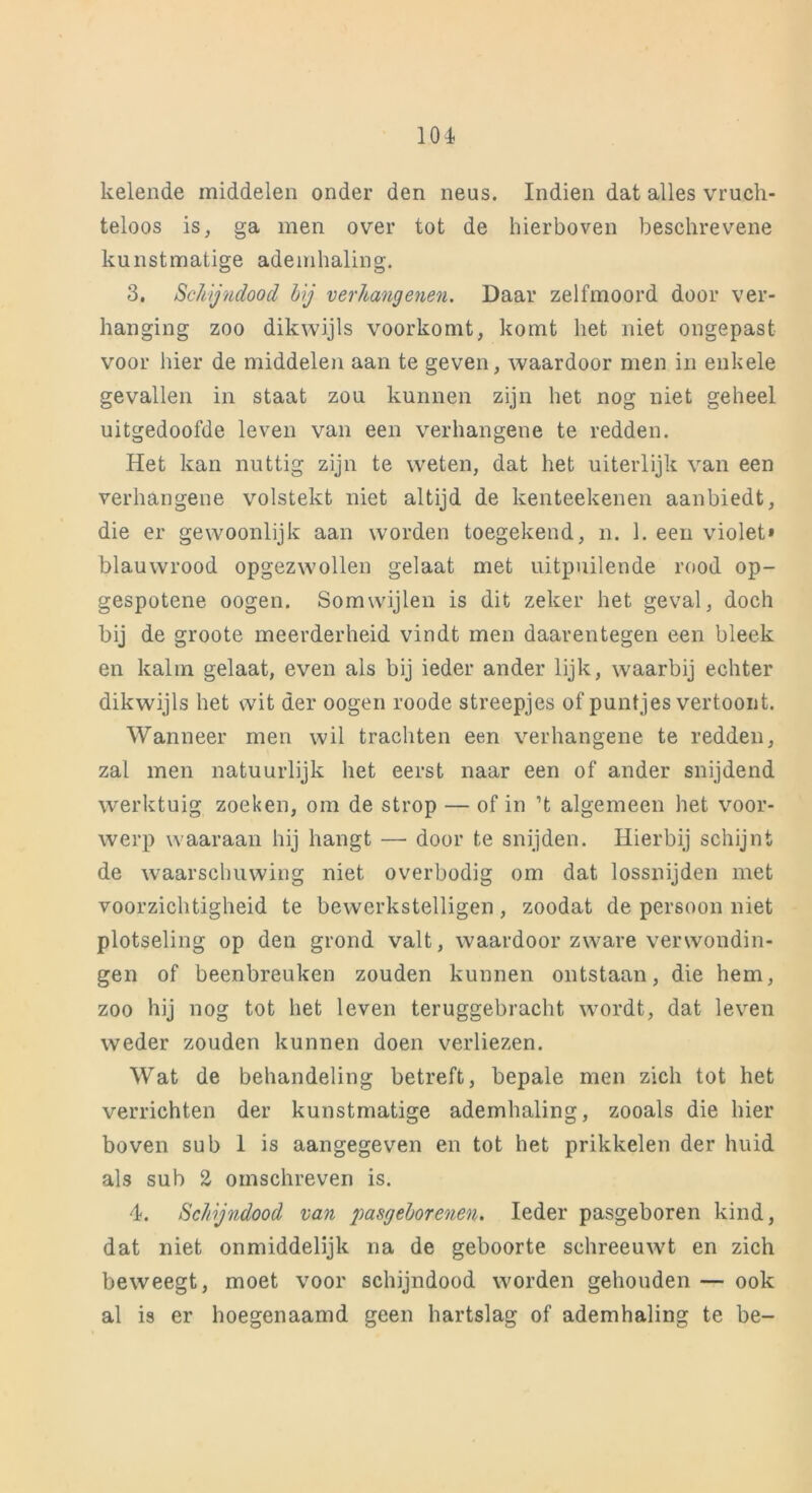 kelende middelen onder den neus. Indien dat alles vruch- teloos is, ga men over tot de hierboven beschrevene kunstmatige ademhaling. 3. Schijndood hij verhang enen. Daar zelfmoord door ver- hanging zoo dikwijls voorkomt, komt het niet ongepast voor hier de middelen aan te geven, waardoor men in enkele gevallen in staat zou kunnen zijn het nog niet geheel uitgedoofde leven van een verhangene te redden. Het kan nuttig zijn te weten, dat het uiterlijk van een verhangene volstekt niet altijd de kenteekenen aanbiedt, die er gewoonlijk aan worden toegekend, n. 1. een violet» blauwrood opgezwollen gelaat met uitpuilende rood op- gespotene oogen. Somwijlen is dit zeker het geval, doch bij de groote meerderheid vindt men daarentegen een bleek en kalm gelaat, even als bij ieder ander lijk, waarbij echter dikwijls het wit der oogen roode streepjes of puntjes vertoont. Wanneer men wil trachten een verhangene te redden, zal men natuurlijk het eerst naar een of ander snijdend werktuig zoeken, om de strop — of in ’t algemeen het voor- werp waaraan hij hangt — door te snijden. Hierbij schijnt de waarschuwing niet overbodig om dat lossnijden met voorzichtigheid te bewerkstelligen, zoodat de persoon niet plotseling op den grond valt, waardoor zware verwondin- gen of beenbreuken zouden kunnen ontstaan, die hem, zoo hij nog tot het leven teruggebracht wordt, dat leven weder zouden kunnen doen verliezen. Wat de behandeling betreft, bepale men zich tot het verrichten der kunstmatige ademhaling, zooals die hier boven sub 1 is aangegeven en tot het prikkelen der huid als sub 2 omschreven is. 4. Schijndood van pasgeborenen. Ieder pasgeboren kind, dat niet onmiddelijk na de geboorte schreeuwt en zich beweegt, moet voor schijndood worden gehouden — ook al is er hoegenaamd geen hartslag of ademhaling te be-