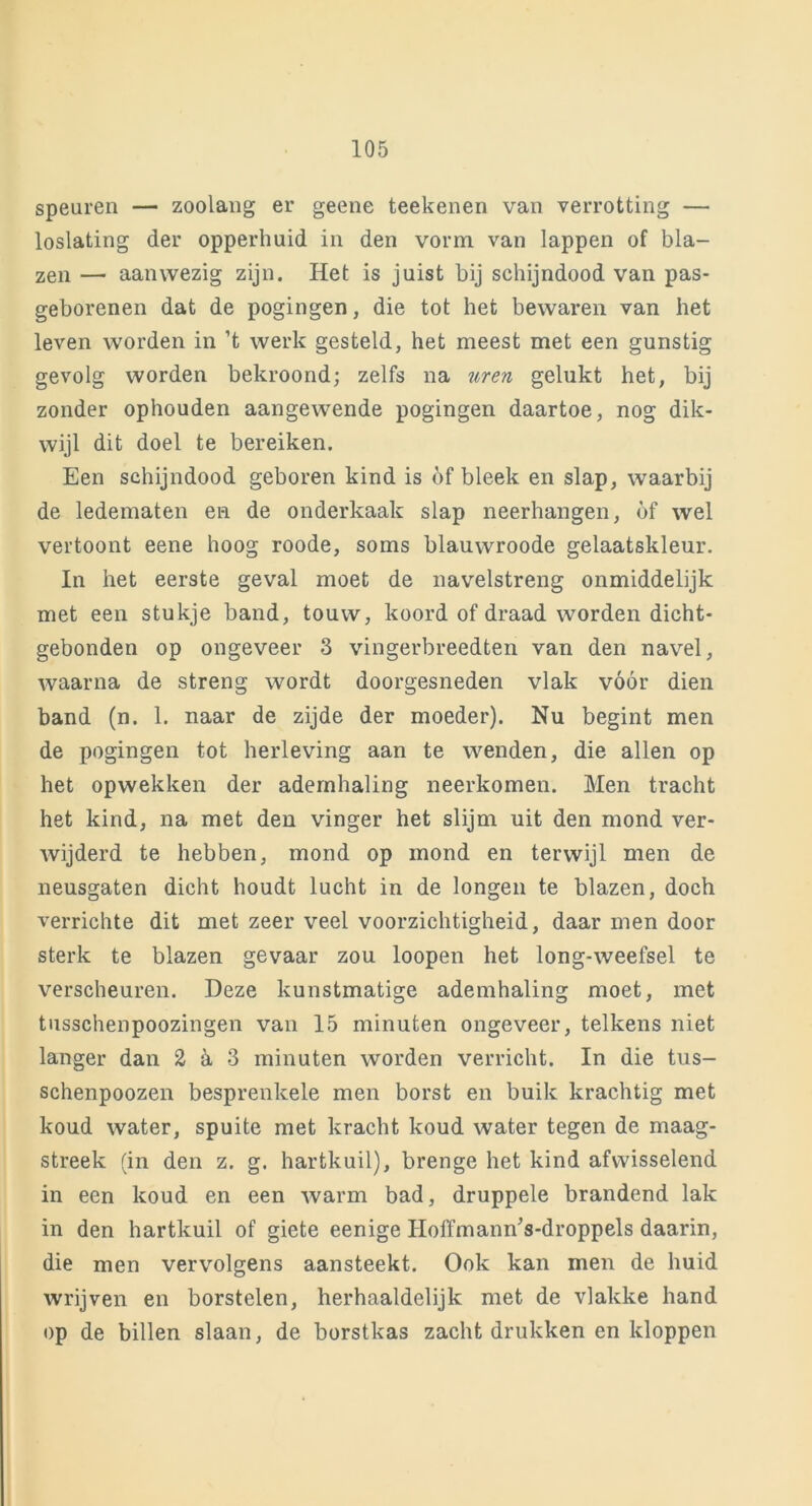 speuren — zoolang er geene teekenen van verrotting — loslating der opperhuid in den vorm van lappen of bla- zen — aanwezig zijn. Het is juist bij schijndood van pas- geborenen dat de pogingen, die tot het bewaren van het leven worden in ’t werk gesteld, het meest met een gunstig gevolg worden bekroond; zelfs na uren gelukt het, bij zonder ophouden aangewende pogingen daartoe, nog dik- wijl dit doel te bereiken. Een schijndood geboren kind is bf bleek en slap, waarbij de ledematen en de onderkaak slap neerhangen, bf wel vertoont eene hoog roode, soms blauwroode gelaatskleur. In het eerste geval moet de navelstreng onmiddelijk met een stukje band, touw, koord of draad worden dicht- gebonden op ongeveer 3 vingerbreedten van den navel, waarna de streng wordt doorgesneden vlak vóór dien band (n. 1. naar de zijde der moeder). Nu begint men de pogingen tot herleving aan te wenden, die allen op het opwekken der ademhaling neerkomen. Men tracht het kind, na met den vinger het slijm uit den mond ver- wijderd te hebben, mond op mond en terwijl men de neusgaten dicht houdt lucht in de longen te blazen, doch verrichte dit met zeer veel voorzichtigheid, daar men door sterk te blazen gevaar zou loopen het long-weefsel te verscheuren. Deze kunstmatige ademhaling moet, met tusschenpoozingen van 15 minuten ongeveer, telkens niet langer dan H 3 minuten worden verricht. In die tus- schenpoozen besprenkele men borst en buik krachtig met koud water, spuite met kracht koud water tegen de maag- streek (in den z. g. hartkuil), brenge het kind afwisselend in een koud en een warm bad, druppele brandend lak in den hartkuil of giete eenige HoffmannVdroppels daarin, die men vervolgens aansteekt. Ook kan men de huid wrijven en borstelen, herhaaldelijk met de vlakke hand op de billen slaan, de borstkas zacht drukken en kloppen