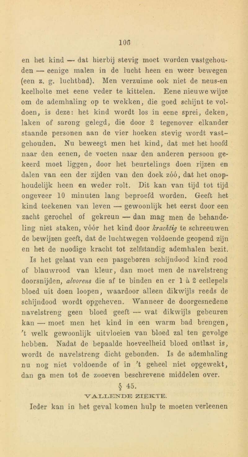 ion en het kind — dat hierbij stevig moet worden vastgehou- den — eenige malen in de lucht heen en weer bewegen (een z. g. luchtbad). Men verzuime ook niet de neus-en keelholte met eene veder te kittelen. Eene nieuwe wijze om de ademhaling op te wekken, die goed schijnt te vol- doen, is deze: het kind wordt los in eene sprei, deken, laken of sarong gelegd, die door 2 tegenover elkander staande personen aan de vier hoeken stevig wordt vast- gehouden. Nu beweegt men het kind, dat met het hoofd naar den eenen, de voeten naar den anderen persoon ge- keerd moet liggen, door het beurtelings doen rijzen en dalen van een der zijden van den doek zóó, dat het onop- houdelijk heen en weder rolt. Dit kan van tijd tot tijd ongeveer 10 minuten lang beproefd worden. Geeft het kind teekenen van leven — gewoonlijk het eerst door een zacht gerochel of gekreun — dan mag men de behande- ling niet staken, vóór het kind door krachtig te schreeuwen de bewijzen geeft, dat de luchtwegen voldoende geopend zijn en het de noodige kracht tot zelfstandig ademhalen bezit. Is het gelaat van een pasgeboren schijndood kind rood of blauwrood van kleur, dan moet men de navelstreng doorsnijden, alvorens die af te binden en er 1 a 2 eetlepels bloed uit doen loopen, waardoor alleen dikwijls reeds de schijndood wordt opgeheven. Wanneer de doorgesnedene navelstreng geen bloed geeft — wat dikwijls gebeuren kan — moet men het kind in een warm bad brengen, 't welk gewoonlijk uitvloeien van bloed zal ten gevolge hebben. Nadat de bepaalde hoeveelheid bloed ontlast is, wordt de navelstreng dicht gebonden. Is de ademhaling nu nog niet voldoende of in 't geheel niet opgewekt, dan ga men tot de zooeven beschrevene middelen over. § 45. VALLENDE ZIEKTE. Ieder kan in het geval komen hulp te moeten verleenen
