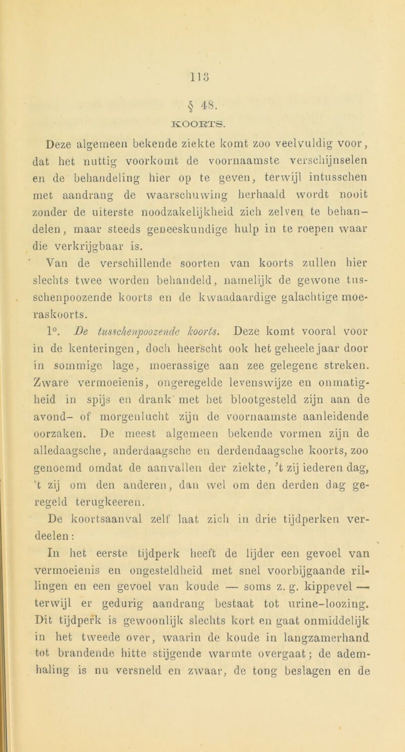 § 43. IvOOETS. Deze algemeen bekende ziekte komt zoo veelvuldig voor, dat het nuttig voorkomt de voornaamste verschijnselen en de behandeling hier op te geven, terwijl intusschen met aandrang de waarschuwing herhaald wordt nooit zonder de uiterste noodzakelijkheid zich zelven te behan- delen, maar steeds geneeskundige hulp in te roepen waar die verkrijgbaar is. Van de verschillende soorten van koorts zullen hier slechts twee worden behandeld, namelijk de gewone tus- schenpoozende koorts en de kwaadaardige galachtige moe- raskoorts. 1°. Be tussclienpoozencle koorts. Deze komt vooral voor in de kenteringen, doch heerscht ook het geheelejaar door in sommige lage, moerassige aan zee gelegene streken. Zware vermoeienis, ongeregelde levenswijze en onmatig- heid in spijs en drank' met bet blootgesteld zijn aan de avond- of morgenlucht zijn de voornaamste aanleidende oorzaken. De meest algemeen bekende vormen zijn de alledaagsche, anderdaagsche en derdendaagsche koorts, zoo genoemd omdat de aanvallen der ziekte, 't zij iederen dag, ’t zij om den anderen, dan wel om den derden dag ge- regeld terugkeeren. De koortsaanval zelf laat zich in drie tijdperken ver- deden : In het eerste tijdperk heeft de lijder een gevoel van vermoeienis en ongesteldheid met snel voorbijgaande ril- lingen en een gevoel van koude — soms z. g. kippevel — terwijl er gedurig aandrang bestaat tot urine-loozing. Dit tijdperk is gewoonlijk slechts kort en gaat onmiddelijk in het tweede over, waarin de koude in langzamerhand tot brandende hitte stijgende warmte overgaat; de adem- haling is nu versneld en zwaar, de tong beslagen en de