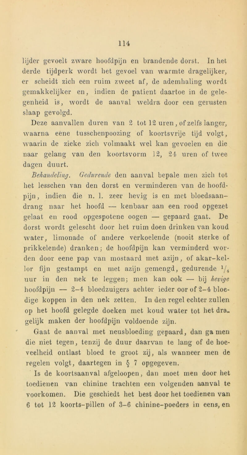 lijder gevoelt zware hoofdpijn en brandende dorst. In het derde tijdperk wordt het gevoel van warmte dragelijker, er scheidt zich een ruim zweet af, de ademhaling wordt gemakkelijker en, indien de patiënt daartoe in de gele- genheid is, wordt de aanval weldra door een gerusten slaap gevolgd. Deze aanvallen duren van 2 tot 12 uren , of zelfs langer, waarna eene tusschenpoozing of koortsvrije tijd volgt, waarin de zieke zich volmaakt wel kan gevoelen en die naar gelang van den koortsvorm 12, 24 uren of twee dagen duurt. Behandeling. Gedurende den aanval bepale men zich tot het lesschen van den dorst en verminderen van de hoofd- pijn, indien die n. 1. zeer hevig is en met bloedsaan- drang naar het hoofd — kenbaar aan een rood opgezet gelaat en rood opgespotene oogen — gepaard gaat. De dorst wordt gelescht door het ruim doen drinken van koud water, limonade of andere verkoelende (nooit sterke of prikkelende) dranken; de hoofdpijn kan verminderd wor- den door eene pap van mostaard met azijn, of akar-kel- lor fijn gestampt en met azijn gemengd, gedurende x/4 uur in den nek te leggen; men kan ook — bij hevige hoofdpijn — 2-4 bloedzuigers achter ieder oor of 2-4 bloe- dige koppen in den nek zetten. In den regel echter zullen op het hoofd gelegde doeken met koud water tot het dra- gelijk maken der hoofdpijn voldoende zijn. Gaat de aanval met neusbloeding gepaard, dan ga men die niet tegen, tenzij de duur daarvan te lang of de hoe- veelheid ontlast bloed te groot zij, als wanneer men de regelen volgt, daartegen in § 7 opgegeven. Is de koortsaanval afgeloopen, dan moet men door het toedienen van chinine trachten een volgenden aanval te voorkomen. Die geschiedt het best door het toedienen van 6 tot 12 koorts-pillen of 3-6 chinine-poeders in eens, en