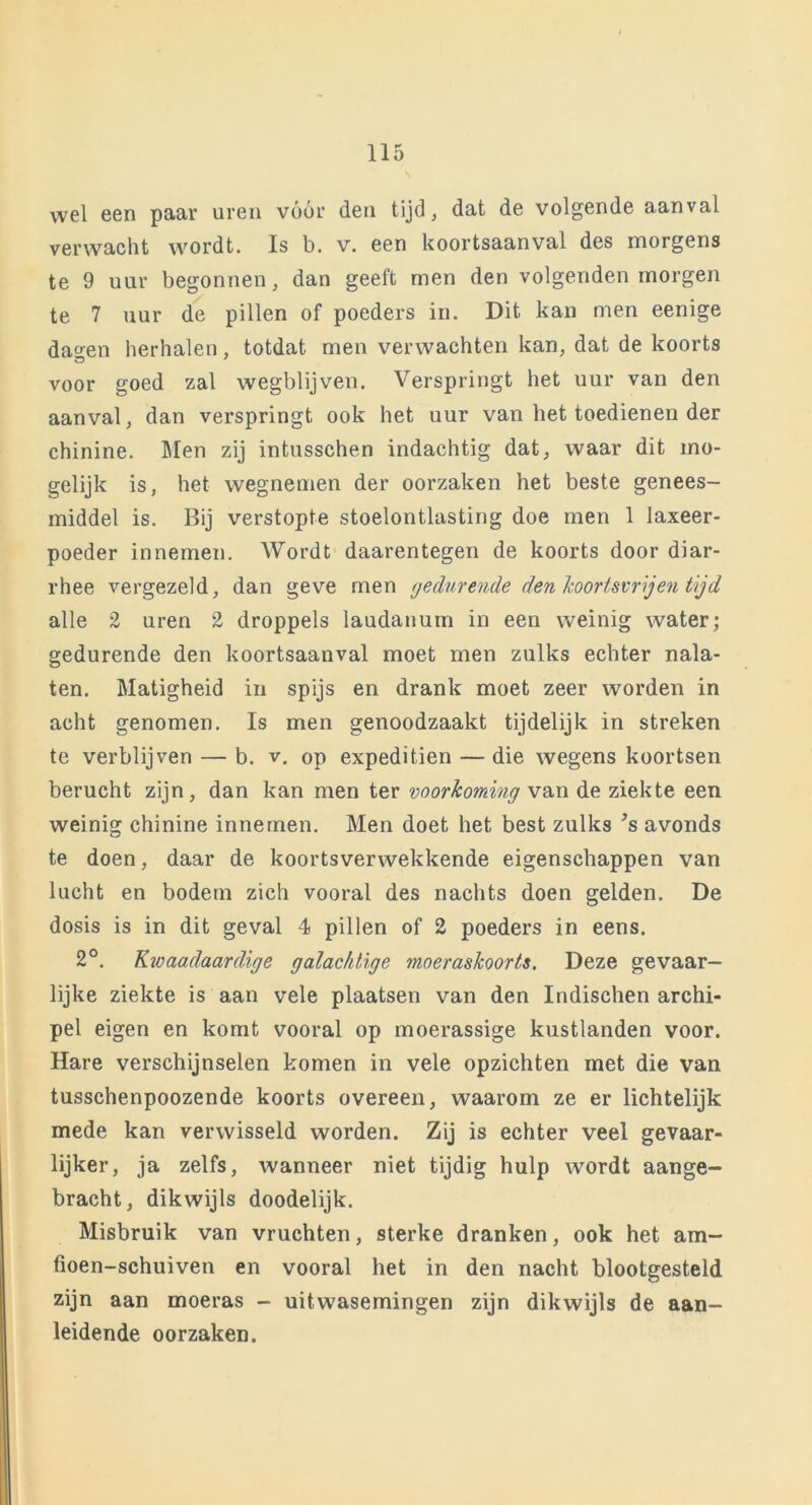 wel een paar uren vóór den tijd, dat de volgende aanval verwacht wordt. Is b. v. een koortsaanval des morgens te 9 uur begonnen, dan geeft men den volgenden morgen te 7 uur de pillen of poeders in. Dit kan men eenige dagen herhalen, totdat men verwachten kan, dat de koorts voor goed zal wegblijven. Verspringt het uur van den aanval, dan verspringt ook het uur van het toedienen der chinine. Men zij intusschen indachtig dat, waar dit mo- gelijk is, het wegnemen der oorzaken het beste genees- middel is. Bij verstopte stoelontlasting doe men 1 laxeer- poeder innemen. Wordt daarentegen de koorts door diar- rhee vergezeld, dan geve men gedurende den koortsvrijen tijd alle 2 uren 2 droppels laudanum in een weinig water; gedurende den koortsaanval moet men zulks echter nala- ten. Matigheid in spijs en drank moet zeer worden in acht genomen. Is men genoodzaakt tijdelijk in streken te verblijven — b. v. op expeditien — die wegens koortsen berucht zijn, dan kan men ter voorkoming van de ziekte een weinig chinine innemen. Men doet het best zulks *s avonds te doen, daar de koortsverwekkende eigenschappen van lucht en bodem zich vooral des nachts doen gelden. De dosis is in dit geval 4 pillen of 2 poeders in eens. 2°. Kivaadaardige galachtige moeraskoorts. Deze gevaar- lijke ziekte is aan vele plaatsen van den Indischen archi- pel eigen en komt vooral op moerassige kustlanden voor. Hare verschijnselen komen in vele opzichten met die van tusschenpoozende koorts overeen, waarom ze er lichtelijk mede kan verwisseld worden. Zij is echter veel gevaar- lijker, ja zelfs, wanneer niet tijdig hulp wordt aange- bracht, dikwijls doodelijk. Misbruik van vruchten, sterke dranken, ook het am- fioen-schuiven en vooral het in den nacht blootgesteld zijn aan moeras - uitwasemingen zijn dikwijls de aan- leidende oorzaken.