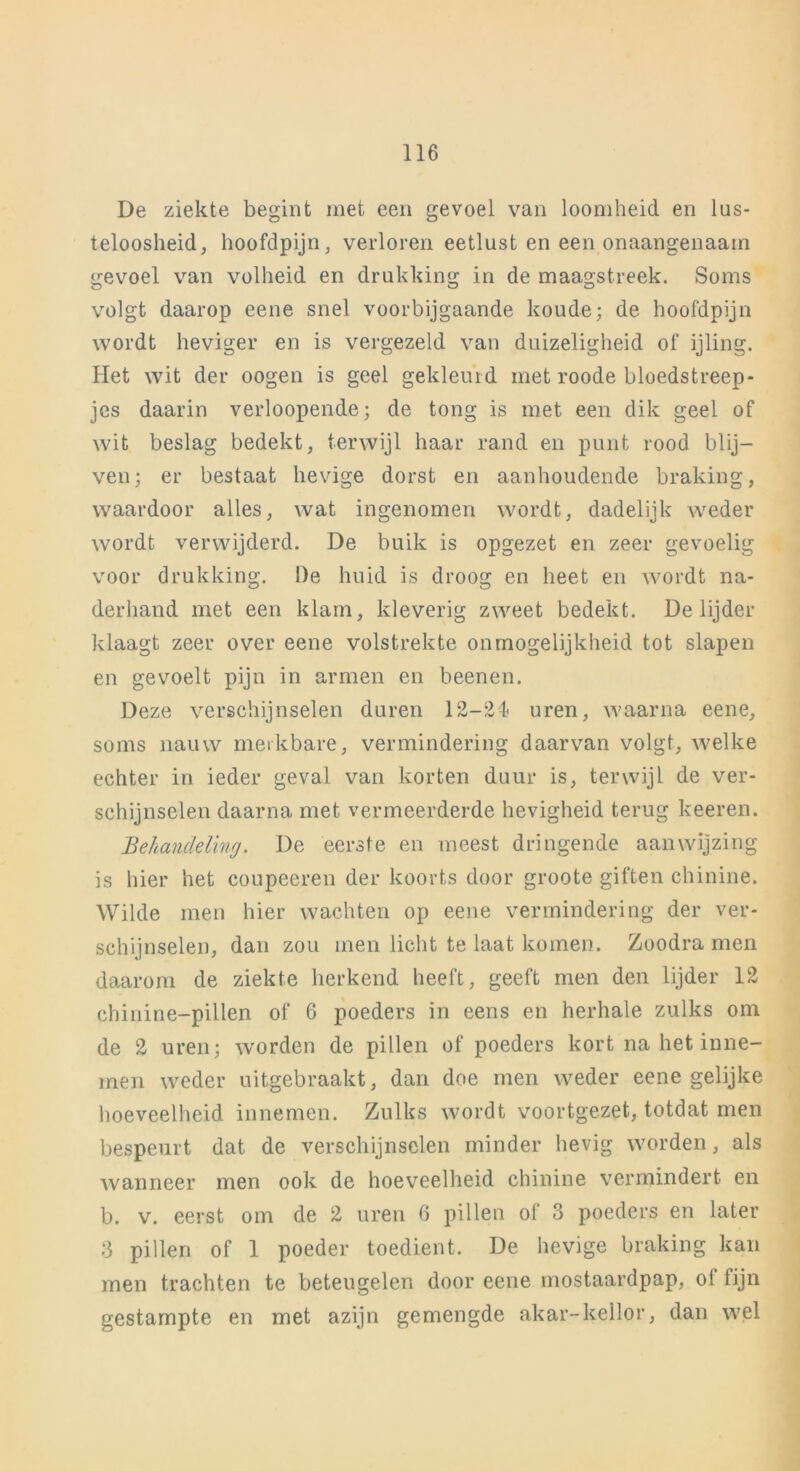 De ziekte begint met een gevoel van loomheid en lus- teloosheid, hoofdpijn, verloren eetlust en een onaangenaam gevoel van volheid en drukking in de maagstreek. Soms volgt daarop eene snel voorbijgaande koude; de hoofdpijn wordt heviger en is vergezeld van duizeligheid of ijling. Het wit der oogen is geel gekleurd met roode bloedstreep- jcs daarin verloopende; de tong is met een dik geel of wit beslag bedekt, terwijl haar rand en punt rood blij- ven; er bestaat hevige dorst en aanhoudende braking, waardoor alles, wat ingenomen wordt, dadelijk weder wordt verwijderd. De buik is opgezet en zeer gevoelig voor drukking. De huid is droog en heet en Avordt na- derhand met een klam, kleverig zweet bedekt. De lijder klaagt zeer over eene volstrekte onmogelijkheid tot slapen en gevoelt pijn in armen en beenen. Deze verschijnselen duren 12-24 uren, waarna eene, soms nauw merkbare, vermindering daarvan volgt, welke echter in ieder geval van korten duur is, terwijl de ver- schijnselen daarna met vermeerderde hevigheid terug keeren. Behandeling. De eerste en meest dringende aanwijzing is hier het coupeeren der koorts door groote giften chinine. Wilde men hier wachten op eene vermindering der ver- schijnselen, dan zou men licht te laat komen. Zoodra men daarom de ziekte herkend heeft, geeft men den lijder 12 chinine-pillen of 6 poeders in eens en herhale zulks om de 2 uren; worden de pillen of poeders kort na het inne- men weder uitgebraakt, dan doe men weder eene gelijke hoeveelheid innemen. Zulks Avordt voortgezet, totdat men bespeurt dat de verschijnselen minder hevig Avorden, als wanneer men ook de hoeveelheid chinine vermindert en b. v. eerst om de 2 uren 6 pillen of 3 poeders en later 3 pillen of 1 poeder toedient. De hevige braking kan men trachten te beteugelen door eene mostaardpap, of fijn gestampte en met azijn gemengde akar-kellor, dan wel