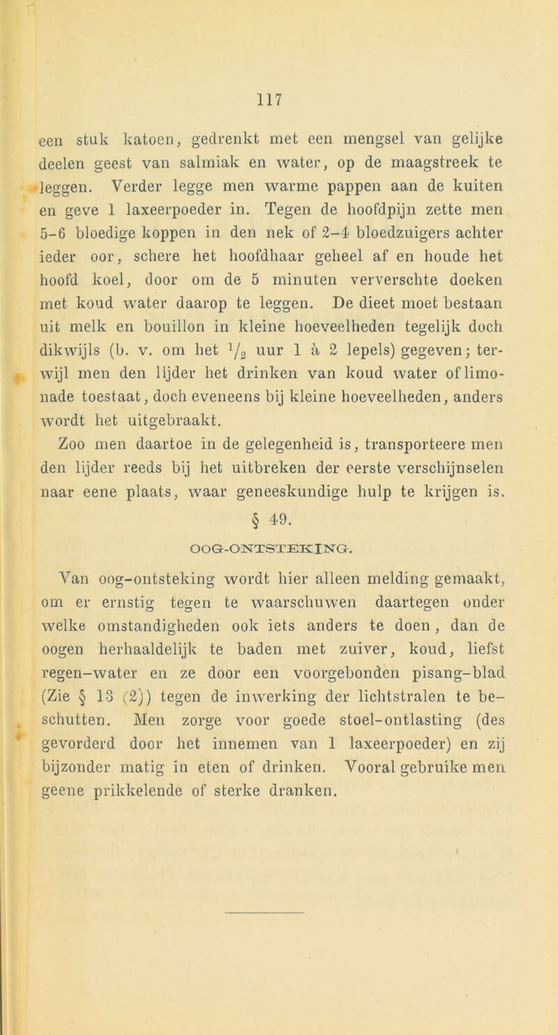 een stuk katoen, gedrenkt met een mengsel van gelijke deelen geest van salmiak en water, op de maagstreek te •leggen. Verder legge men warme pappen aan de kuiten en geve 1 laxeerpoeder in. Tegen de hoofdpijn zette men 5-6 bloedige koppen in den nek of 2-4 bloedzuigers achter ieder oor, schere het hoofdhaar geheel af en houde het hoofd koel, door om de 5 minuten ververschte doeken met koud water daarop te leggen. De dieet moet bestaan uit melk en bouillon in kleine hoeveelheden tegelijk doch dikwijls (b. v. om het 1/2 uur 1 a 2 lepels) gegeven; ter- , wijl men den lijder het drinken van koud water of limo- nade toestaat, doch eveneens bij kleine hoeveelheden, anders wordt het uitgebraakt. Zoo men daartoe in de gelegenheid is, transporteere men den lijder reeds bij het uitbreken der eerste verschijnselen naar eene plaats, waar geneeskundige hulp te krijgen is. § 49. OOG-ONTSTEKING. Van oog-ontsteking wordt hier alleen melding gemaakt, om er ernstig tegen te waarschuwen daartegen onder welke omstandigheden ook iets anders te doen , dan de oogen herhaaldelijk te baden met zuiver, koud, liefst regen-water en ze door een voorgebonden pisang-blad (Zie § 13 (2j) tegen de inwerking der lichtstralen te be- schutten. Men zorge voor goede stoel-ontlasting (des gevorderd door het innemen van 1 laxeerpoeder) en zij bijzonder matig in eten of drinken. Vooral gebruike men geene prikkelende of sterke dranken.