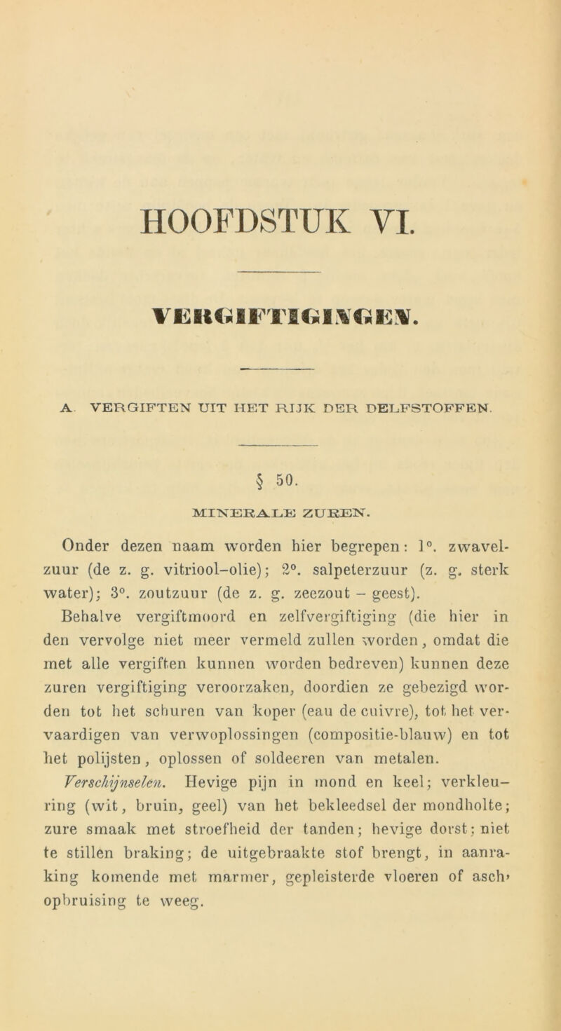 HOOFDSTUK VI. VKItOiFTI(.il\«Ii;¥. A VERGIFTEN UIT HEIT RIJK DER DELFSTOFFEN. § 50. MINERALE ZUREN. Onder dezen naam worden hier begrepen: 1°. zwavel- zuur (de z. g. vitriool-olie); 2°. salpeterzuur (z. g. sterk water); 3°. zoutzuur (de z. g. zeezout - geest). Behalve vergiftmoord en zelfvergiftiging (die hier in den vervolge niet meer vermeld zullen worden, omdat die met alle vergiften kunnen worden bedreven) kunnen deze zuren vergiftiging veroorzaken, doordien ze gebezigd wor- den tot liet schuren van koper (eau de cuivre), tot het ver- vaardigen van verwoplossingen (compositie-blauw) en tot het polijsten, oplossen of soldeeren van metalen. Verschijnselen. Hevige pijn in mond en keel; verkleu- ring (wit, bruin, geel) van het bekleedsel der mondholte; zure smaak met stroefheid der tanden; hevige dorst; niet te stillen braking; de uitgebraakte stof brengt, in aanra- king komende met marmer, gepleisterde vloeren of asch» opbruising te weeg.