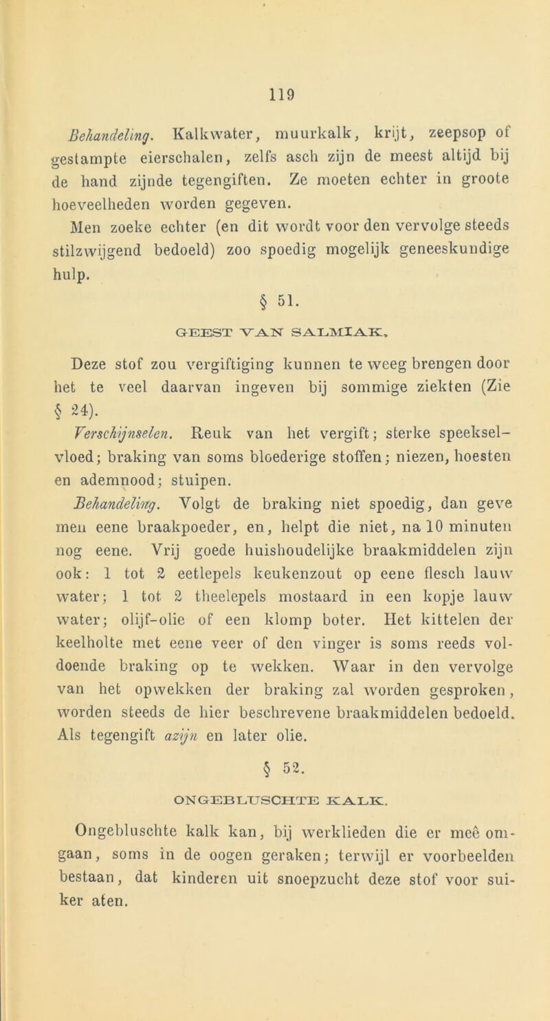 Behandeling. Kalkwater, muurkalk, krijt, zeepsop of gestampte eierschalen, zelfs asch zijn de meest altijd bij de hand zijnde tegengiften. Ze moeten echter in groote hoeveelheden worden gegeven. Men zoeke echter (en dit wordt voor den vervolge steeds stilzwijgend bedoeld) zoo spoedig mogelijk geneeskundige hulp. § 51. GEEST VAN SALMIAK. Deze stof zou vergiftiging kunnen te weeg brengen door het te veel daarvan ingeven bij sommige ziekten (Zie § 24). Verschijnselen. Reuk van het vergift; sterke speeksel- vloed; braking van soms bloederige stoffen; niezen, hoesten en ademnood; stuipen. Behandeling. Yolgt de braking niet spoedig, dan geve men eene braakpoeder, en, helpt die niet, na 10 minuten nog eene. Vrij goede huishoudelijke braakmiddelen zijn ook: 1 tot 2 eetlepels keukenzout op eene flesch lauw water; 1 tot 2 theelepels mostaard in een kopje lauw water; olijf-olie of een klomp boter. Het kittelen der keelholte met eene veer of den vinger is soms reeds vol- doende braking op te wekken. Waar in den vervolge van het opwekken der braking zal worden gesproken, worden steeds de hier beschrevene braakmiddelen bedoeld. Als tegengift azijn en later olie. § 52. ONGEBLUSCITTE KALK. Ongebluschte kalk kan, bij werklieden die er mee om- gaan, soms in de oogen geraken; terwijl er voorbeelden bestaan, dat kinderen uit snoepzucht deze stof voor sui- ker aten.
