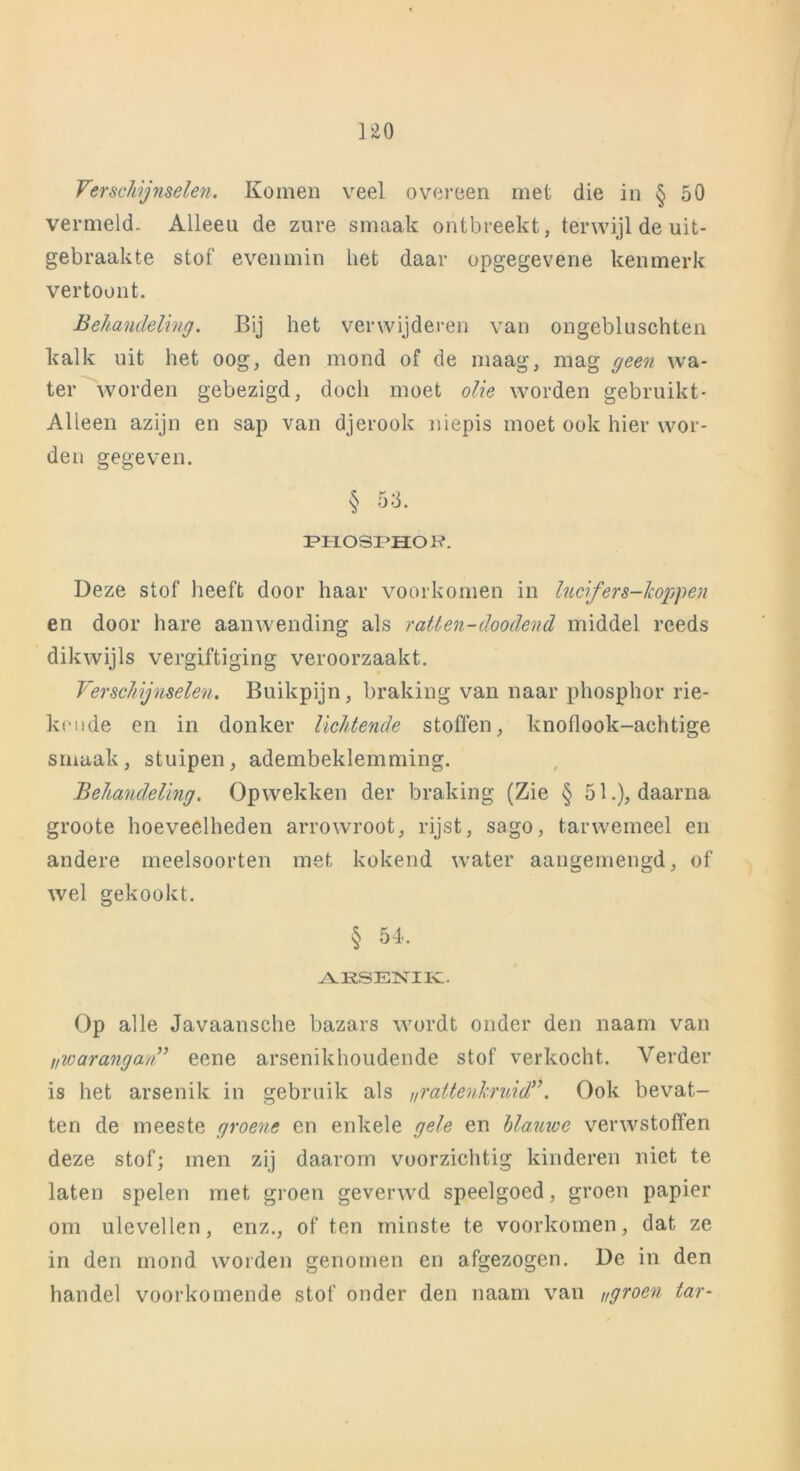 uo Verschijnselen. Komen veel overeen met die in § 50 vermeld. Alleeu de zure smaak ontbreekt, terwijl de uit- gebraakte stof evenmin het daar opgegevene kenmerk vertoont. Behandeling. Bij het verwijderen van ongebluschten kalk uit het oog, den mond of de maag, mag geen wa- ter worden gebezigd, doch moet olie worden gebruikt- Alleen azijn en sap van djerook niepis moet ook hier wor- den gegeven. § 53. ippiospiior?. Deze stof heeft door haar voorkomen in lucifers-koppen en door hare aanwending als ratten-doodend middel reeds dikwijls vergiftiging veroorzaakt. Verschijnselen. Buikpijn, braking van naar phosphor rie- kende en in donker lichtende stoffen, knoflook-achtige smaak, stuipen, adembeklemming. Behandeling. Opwekken der braking (Zie § 51.), daarna groote hoeveelheden arrowroot, rijst, sago, tarwemeel en andere meelsoorten met kokend water aangemengd, of wel gekookt. § 54. ARSENIK. Op alle Javaansche bazars wordt onder den naam van ,/warangan” eene arsenikhoudende stof verkocht. Verder is het arsenik in gebruik als „rattenkruid”. Ook bevat- ten de meeste groene en enkele gele en blauwe verwstoffen deze stof; men zij daarom voorzichtig kinderen niet te laten spelen met groen geverwd speelgoed, groen papier om ulevellen, enz., of ten minste te voorkomen, dat ze in den mond worden genomen en afgezogen. De in den handel voorkomende stof onder den naam van groen tar-