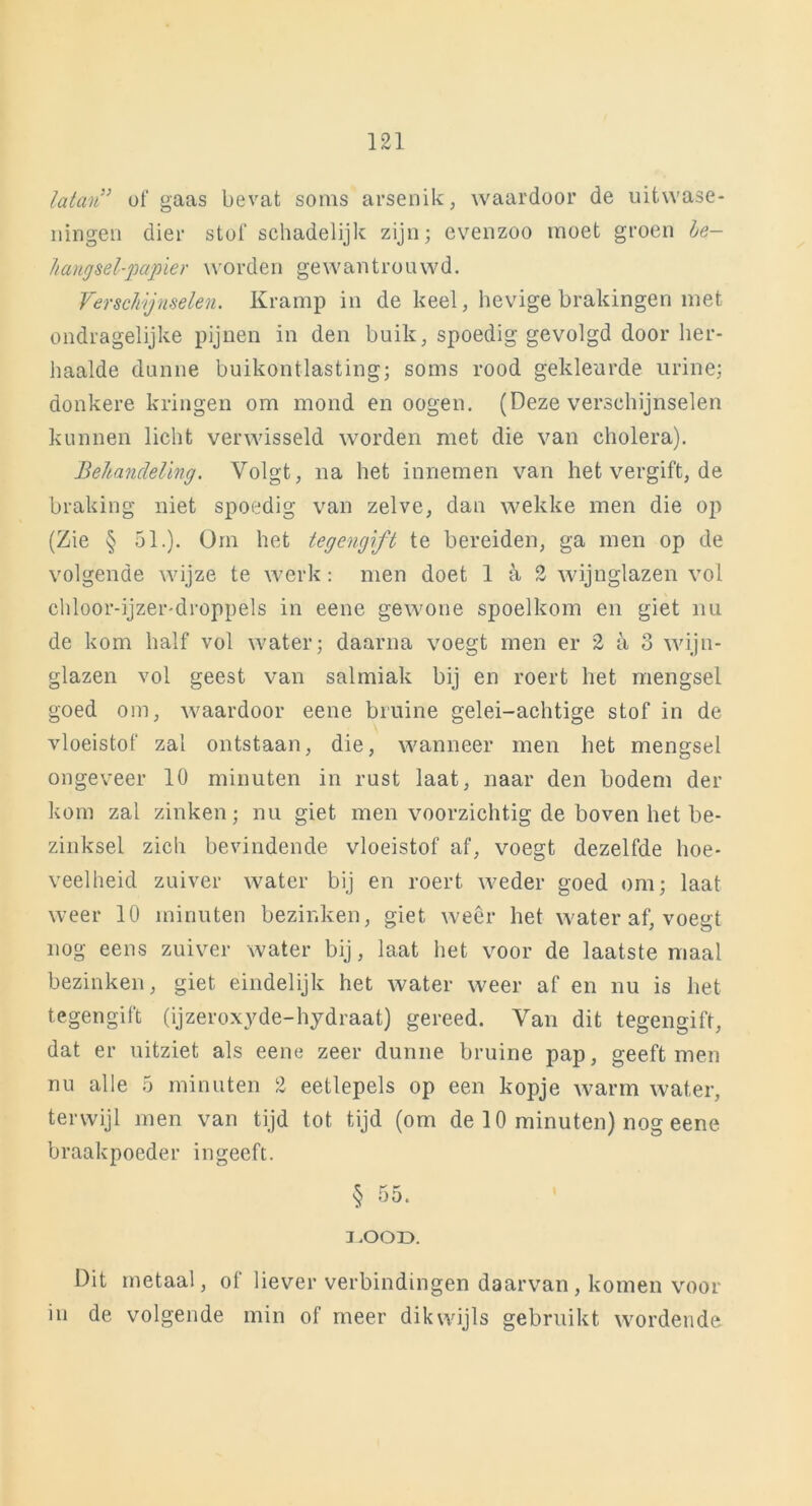 latan” of gaas bevat soms arsenik, waardoor de uitwase- ningen dier stof schadelijk zijn; evenzoo moet groen be- hangsel-papier worden gewantrouwd. Verschijnselen. Kramp in de keel, hevige brakingen met ondragelijke pijnen in den buik, spoedig gevolgd door her- haalde dunne buikontlasting; soms rood gekleurde urine; donkere kringen om mond en oogen. (Deze verschijnselen kunnen licht verwisseld worden met die van cholera). Behandeling. Volgt, na het innemen van het vergift, de braking niet spoedig van zelve, dan wekke men die op (Zie § 51.). Om het tegengift te bereiden, ga men op de volgende wijze te werk: men doet 1 ^ 2 wijnglazen vol chloor-ijzer'droppels in eene gewone spoelkom en giet nu de kom half vol water; daarna voegt men er 2 a o wijn- glazen vol geest van salmiak bij en roert het mengsel goed om, waardoor eene bruine gelei-achtige stof in de vloeistof zal ontstaan, die, wanneer men het mengsel ongeveer 10 minuten in rust laat, naar den bodem der kom zal zinken; nu giet men voorzichtig de boven het be- zinksel zich bevindende vloeistof af, voegt dezelfde hoe- veelheid zuiver water bij en roert weder goed om; laat weer 10 minuten bezinken, giet weer het water af, voegt nog eens zuiver water bij, laat het voor de laatste maal bezinken, giet eindelijk het water weer af en nu is liet tegengift (ijzeroxyde-hydraat) gereed. Van dit tegengift, dat er uitziet als eene zeer dunne bruine pap, geeft men nu alle 5 minuten 2 eetlepels op een kopje warm water, terwijl men van tijd tot tijd (om de 10 minuten) nog eene braakpoeder ingeeft. § 55. LOOD. Dit metaal, of liever verbindingen daarvan, komen voor in de volgende min of meer dikwijls gebruikt wordende