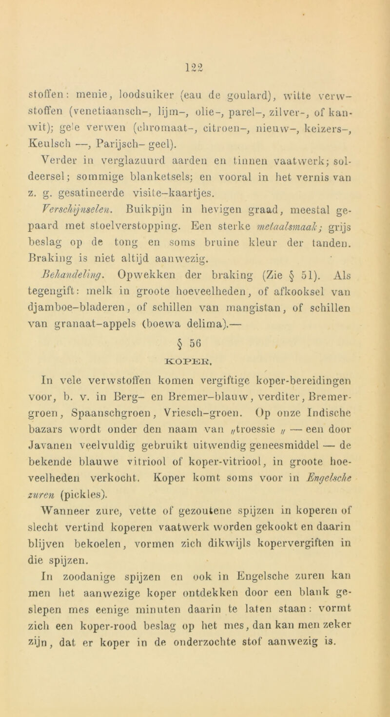 stoffen: menie, loodsuiker (eau de goulard), witte verw- stoffen (venetiaansch-, lijm-, olie-, parel-, zilver-, of kan- wit); ge'e verwen (ehromaat-, citroen-, nieuw-, keizers-, Keulsch —, Parijsch- geel). Verder in verglazuurd aarden en tinnen vaatwerk; sol- deersel; sommige blanketsels; en vooral in het vernis van z. g. gesatineerde visite-kaartjes. Verschijnselen. Buikpijn in hevigen graad, meestal ge- paard met stoel verstopping. Een sterke metaalsmaak; grijs beslag op de tong en soms bruine kleur der tanden. Braking is niet altijd aanwezig. Behandeling. Opwekken der braking (Zie § 51). Als tegengift: melk in groote hoeveelheden, of afkooksel van djamboe-bladeren, of schillen van mangistan, of schillen van granaat-appels (boewa delima).— § 56 KOPEK, In vele verwstolïen komen vergiftige koper-bereidingen voor, b. v. in Berg- en Bremer-blauw, verditer, Bremer- groen, Spaanschgroen, Vriesch-groen. Op onze Indische bazars wordt onder den naam van ,/troessie u — een door Javanen veelvuldig gebruikt uitwendig geneesmiddel — de bekende blauwe vitriool of koper-vitriool, in groote hoe- veelheden verkocht. Koper komt soms voor in Engelsche zuren (pickles). Wanneer zure, vette of gezoutene spijzen in koperen of slecht vertind koperen vaatwerk worden gekookt en daarin blijven bekoelen, vormen zich dikwijls kopervergiften in die spijzen. In zoodanige spijzen en ook in Engelsche zuren kan men het aanwezige koper ontdekken door een blank ge- slepen mes eenige minuten daarin te laten staan: vormt zich een kopcr-rood beslag op het mes, dan kan men zeker zijn, dat er koper in de onderzochte stof aanwezig is.