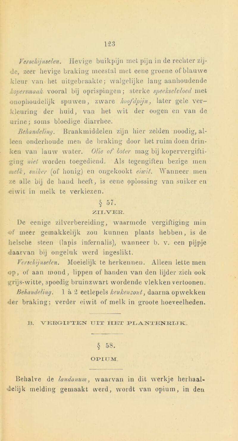 Verschijnselen. Hevige buikpijn met pijn in de rechter zij- de, zeer hevige braking meestal met eene groene of blauwe kleur van bet uitgebraakte; walgelijke lang aanhoudende koper smaak vooral bij oprispingen; sterke speekselvloed met onophoudelijk spuwen, zware hoofdpijn, later gele ver- kleuring der huid, van het wit der oogen en van de urine; soms bloedige diarrhee. Behandeling. Braakmiddelen zijn hier zelden noodig, al- leen onderhoude men de braking door het ruim doen drin- ken van lauw water. Olie of boter mag bij kopervergifti- ging niet worden toegediend. Als tegengiften bezige men melk, suiker (of honig) en ongekookt eiwit. Wanneer men ze alle bij de hand heeft, is eene oplossing van suikeren eiwit in melk te verkiezen. § 57. ZILVEK. De eenige zilverbereiding, waarmede vergiftiging min of meer gemakkelijk zou kunnen plaats hebben, is de helsche steen (lapis infernalis), wanneer b. v. een pijpje daarvan bij ongeluk werd ingeslikt. Verschijnselen. Moeielijk te herkennen. Alleen lette men op, of aan mond, lippen of handen van den lijder zich ook grijs-witte, spoedig bruinzwart wordende vlekken vertoonen. Behandeling. 1. a 2 eetlepels keukenzout, daarna opwekken 4er braking; verder eiwit of melk in groote hoeveelheden. B. VERGIFTEN UIT HET PLANTENRIJK. § 58. OPIUM. Behalve de laudanum, waarvan in dit werkje herhaal- delijk melding gemaakt werd, wordt van opium, in den