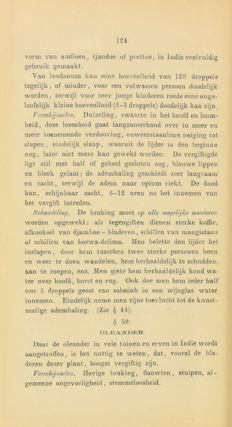 vorm van arnfioen, tjandoe of prettoe, in Indie veelvuldig gebruik gemaakt. Van laudanum kan eene hoeveelheid van 120 droppels tegelijk, of minder, voor een volwassen persoon doodelijk worden, terwijl voor zeer jonge kinderen reeds eene onge- loofelijk kleine hoeveelheid (2-3 droppels) doodelijk kan zijn. Verschijnselen. Duizeling, zwaarte in het hoofd en loom- heid, deze loomheid gaat langzamerhand over in meer en meer toenemende verdooving, onweerstaanbare neiging tot slapen, eindelijk slaap, waaruit de lijder in den beginne nog, later niet meer kan gewekt worden. De vergiftigde ligt stil met half of geheel gesloten oog, blauwe lippen en bleek gelaat; de ademhaling geschiedt zeer langzaam en zacht, terwijl de adem naar opium riekt. De dood kan, schijnbaar zacht, 6-12 uren na het innemen van het vergift intreden. Behandeling. De braking moet op alle mogelijke manieren worden opgewekt; als tegengiften dienen sterke koffie, afkooksel van djamboe - bladeren, schillen van mangistans of schillen van boewa-delima. Men belette den lijder het inslapen, door hem tusschen twee sterke personen heen en weer te doen wandelen, hem herhaaldelijk te schudden, aan te roepen, enz. Men giete hem herhaaldelijk koud wa- ter over hoofd, borst en rug. Ook doe men hem ieder half uur 5 droppels geest van salmiak in een wijnglas water innemen. Eindelijk neme men zijne toevlucht tot de kunst- matige ademhaling. (Zie § 44). § 59. OLEAINDEB. Daar de oleander in vele tuinen en erven in Indie wordt aangetroffen, is het nuttig te weten, dat, vooral de. bla- deren dezer plant, hoogst vergiftig zijn. Verschijnselen. Hevige braking, flauwten, stuipen, al- gerneene ongevoeligheid, stemmeloosheid.