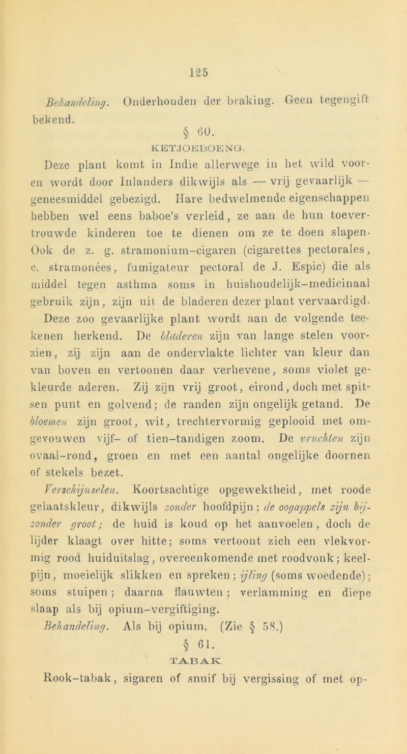 Belt au delivg. Onderhouden der braking. Geen tegengilf bekend. § 60. KETJOEBOENG. Deze plant komt in Indie allerwege in het wild voor- en wordt door Inlanders dikwijls als — vrij gevaarlijk — geneesmiddel gebezigd. Hare bedwelmende eigenschappen hebben wel eens baboe’s verleid, ze aan de hun toever- trouwde kinderen toe te dienen om ze te doen slapen- Ook de z. g. stramonium-eigaren (cigarettes pectorales, c. stramonées, fumigateur pectoral de J. Espic) die als middel legen asthma soms in huishoudelijk-inedicinaal gebruik zijn, zijn uit de bladeren dezer plant vervaardigd. Deze zoo gevaarlijke plant wordt aan de volgende tee- kenen herkend. De bladeren zijn van lange stelen voor- zien, zij zijn aan de ondervlakte lichter van kleur dan van boven en vertoonen daar verhevene, soms violet ge- kleurde aderen. Zij zijn vrij groot, eirond, doch met spit- sen punt en golvend; de randen zijn ongelijk getand. De bloemen zijn groot, wit, trechtervormig geplooid met om- gevouwen vijf- of tien-tandigen zoom. De vruchten zijn ovaal-rond, groen en met een aantal ongelijke doornen of stekels bezet. Verschijnselen. Koortsachtige opgewektheid, met roode gelaatskleur, dikwijls zonder hoofdpijn; de oogappels zijn bij- zonder groot; de huid is koud op het aanvoelen, doch de lijder klaagt over hitte; soms vertoont zich een vlekvor- mig rood huiduitslag, overeenkomende met roodvonk; keel- pijn, moeielijk slikken en spreken; ijling (soms woedende); soms stuipen; daarna flauwten; verlamming en diepe slaap als bij opium-vergiftiging. Behandeling. Als bij opium. (Zie § 58.) § 61. TABAK Rook-tabak, sigaren of snuif bij vergissing of met op-