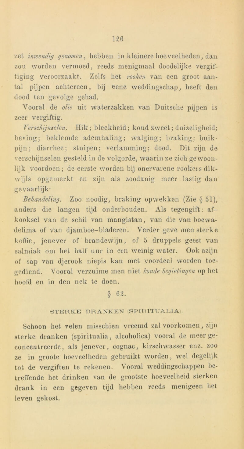 zet inwendig genomen, hebben in kleinere hoeveelheden, dan zou worden vermoed, reeds menigmaal doodelijke vergif- tiging veroorzaakt. Zelfs het rooJcen van een groot aan- tal pijpen achtereen, bij eene weddingschap, heeft den dood ten gevolge gehad. Vooral de olie uit waterzakken van Duitsclie pijpen is zeer vergiftig. Verschijnselen, klik; bleekheid; koud zweet; duizeligheid; beving; beklemde ademhaling; walging; braking; buik- pijn; diarrhee; stuipen; verlamming; dood. Dit zijn de verschijnselen gesteld in de volgorde, waarin ze zich gewoon- lijk voordoen; de eerste worden bij onervarene rookers dik- wijls opgemerkt en zijn als zoodanig meer lastig dan gevaarlijk- Behandeling. Zoo noodig, braking opwekken (Zie § 51), anders die langen tijd onderhouden. Als tegengift: af- kooksel van de schil van mangistan, van die van boewa- delirna of van djamboe-bladeren. Verder geve men sterke koffie, jenever of brandewijn, of 5 druppels geest van salmiak om het half uur in een weinig water. Ook azijn of sap van djerook niepis kan met voordeel worden toe- gediend. Vooral verzuime men niet koude hegietingen op het hoofd en in den nek te doen. § 62. STERKE DRANKEN (SPIRITUALIA). Schoon het velen misschien vreemd zal voorkomen, zijn sterke dranken (spiritualia, alcoholica) vooral de meer ge- concentreerde , als jenever, cognac, kirsch wasser enz. zoo ze in groote hoeveelheden gebruikt worden, wel degelijk tot de vergiften te rekenen. Vooral weddingschappen be- treffende het drinken van de grootste hoeveelheid sterken drank in een gegeven tijd hebben reeds menigeen liet leven gekost.