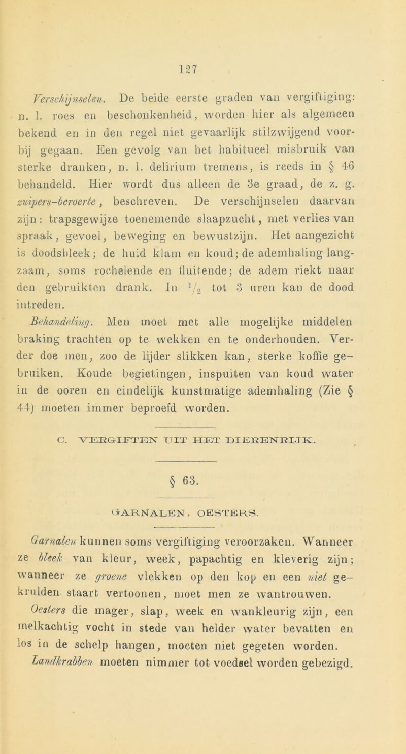 Verschijnselen. De beide eerste graden van vergiftiging: n. 1. roes en beschonkenheid, worden hier als algemeen bekend en in den regel niet gevaarlijk stilzwijgend voor- bij gegaan. Een gevolg van het habitueel misbruik van sterke dranken, n. 1. delirium trernens, is reeds in § 46 behandeld. Hier wordt dus alleen de 3e graad, de z. g. zuiper s-beroerte, beschreven. De verschijnselen daarvan zijn: trapsgewijze toenemende slaapzucht, met verlies van spraak, gevoel, beweging en bewustzijn. Het aangezicht is doodsbleek; de huid klam en koud; de ademhaling lang- zaam, soms rochelende en fluitende; de adem riekt naar den gebruikten drank. In 1/„ tot 3 uren kan de dood intreden. Behandeling. Men moet met alle mogelijke middelen braking trachten op te wekken en te onderhouden. Ver- der doe men, zoo de lijder slikken kan, sterke koffie ge- bruiken. Koude begietingen, inspuiten van koud water in de ooren en eindelijk kunstmatige ademhaling (Zie § 44) moeten immer beproefd worden. C. VEEGIFTEN UIT HET DIEEENRLJK. § 63. OARNALEN - OESTERS. Garnalen kunnen soms vergiftiging veroorzaken. Wanneer ze bleek van kleur, week, papachtig en kleverig zijn; wanneer ze groene vlekken op den kop en een niet ge- krulden staart vertoonen, moet men ze wantrouwen. Oesters die mager, slap, week en wankleurig zijn, een melkachtig vocht in stede van helder water bevatten en los in de schelp hangen, moeten niet gegeten worden. Landkrabben moeten nimmer tot voedsel worden gebezigd.