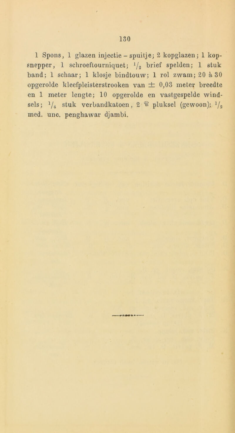 1 Spons, 1 glazen injectie - spuitje; 2 kopglazen; 1 kop- snepper, 1 schroeftourniquet; 1/2 brief spelden; 1 stuk band; 1 schaar; 1 klosje bindtouw; 1 rol zwam; 20 a 30 opgerolde kleefpleisterstrooken van ± 0,03 meter breedte en 1 meter lengte; 10 opgerolde en vastgespelde wind- sels; */4 stuk verbandkatoen, 2 pluksel (gewoon); 1/a med. unc. penghawar djambi.