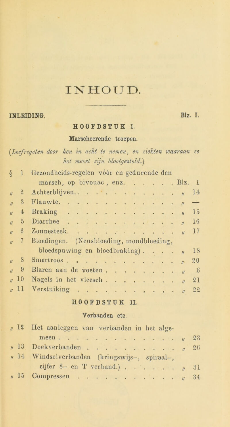 INHOUD. INLEIDING. Blz. I. HOOFDSTUK I. Marscheerende troepen. (Leefregelen door hen in acht te nemen, en ziekten waaraan ze het meest zijn blootgesteld.) h 1 Gezondheids-regelen vóór en gedurende den marsch, op bivouac , enz Blz. 1 n 2 Achterblijven u 14 u 3 Flauwte n — II 4 Braking u 15 n 5 Diarrhee i/ 16 n 6 Zonnesteek u 17 u 7 Bloedingen. (Neusbloeding, mondbloeding, bloedspuwing en bloedbraking) .... u 18 n 8 Smertroos // 20 n 9 Blaren aan de voeten V 6 // 10 Nagels in het vleesch n 21 // 11 Verstuiking . , . n 22 HOOFDSTUK II. Verbanden etc. // 12 Het aanleggen van verbanden in het alge- meen u 23 1/ 13 Doekverbanden 1! 26 u 14 Windselverbanden (kringswijs-, spiraal-, cijfer 8- en T verband.) n 31 u 15 Compressen // 34.