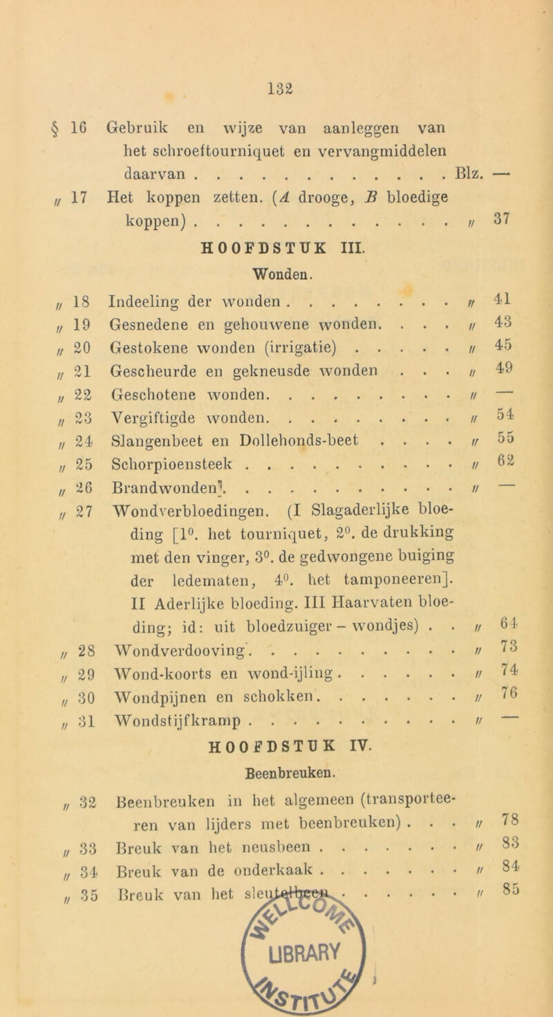 § 16 Gebruik en wijze van aanleggen van het schroeftourniquet en vervangmiddelen daarvan Blz. — // 17 Het koppen zetten. {A drooge, B bloedige koppen) u 37 HOOFDSTUK III. Wonden. n 18 Indeeling der wonden Ff 41 u 19 Gesnedene en gehouwene wonden. . • • Ff 43 // 20 Gestokene wonden (irrigatie) • • ff 45 // 21 Gescheurde en gekneusde wonden • • ff 49 u 22 Geschotene wonden • • ff — // 23 Vergiftigde wonden ff 54 // 24 Slangenbeet en Dollehonds-beet . . • • ff 55 // 25 Schorpioensteek ff 62 // 26 Brandwonden] II — // 27 Wondverbloedingen. (I Slagaderlijke bloe- ding [1°. het tourniquet, 2°. de drukking met den vinger, 3°. de gedwongene buiging der ledematen, 4°. het tamponeeren]. II Aderlijke bloeding. III Haarvaten bloe- ding; id: uit bloedzuiger - wondjes) . . „ 64 ,/ 28 Wondverdooving // 73 ,i 29 Wond-koorts en wond-ijling 74 „ 30 Wondpijnen en schokken // 76 „ 31 Wondstijfkramp // HOOFDSTUK IV. Beenbreuken. „ 32 Beenbreuken in het algemeen (transport.ee- ren van lijders met beenbreuken) . • • u „ 33 Breuk van het neusbeen 83 „ 34 Breuk van de onderkaak 84 „ 35 Breuk van het // 85 /#■ I UBRARV 1