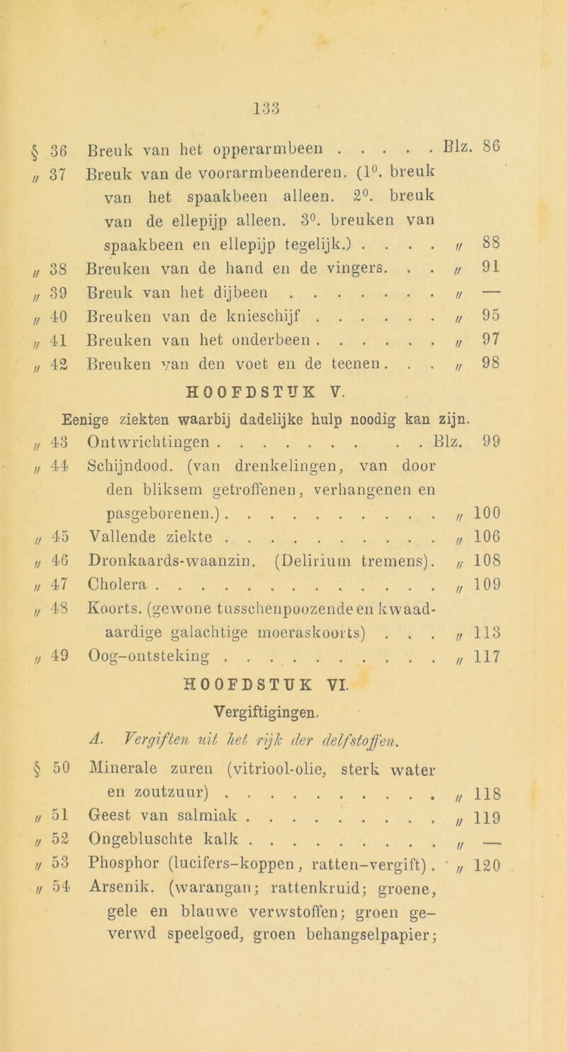 133 § 36 Breuk van het opperarmbeen . . . • • Blz 86 // 37 Breuk van de voorarmbeenderen. (1°. breuk van het spaakbeen alleen. 2°. breuk van de ellepijp alleen. 3°. breuken van spaakbeen en ellepijp tegelijk.) . • • // 88 // 38 Breuken van de hand en de vingers • • // 91 // 39 Breuk van het dijbeen .... // — // 40 Breuken van de knieschijf . . . • u 95 // 41 Breuken van het onderbeen . • • // 97 // 42 Breuken van den voet en de teenen // 98 HOOFDSTUK V. Eenige ziekten waarbij dadelijke hulp noodig kan zijn. // 43 Ontwrichtingen . . Blz. 99 // 44 Schijndood, (van drenkelingen, van door den bliksem getroffenen, verhangenen en pasgeborenen.) // 100 // 45 Vallende ziekte u 106 // 46 Dronkaards-waanzin. (Delirium tremens). n 108 // 47 Cholera n 109 // 48 Koorts, (gewone tusschenpoozendeen kwaad- aardige galachtige moeraskoorts) • • // 113 u 49 Oog-ontsteking // 117 HOOFDSTUK VI. Vergiftigingen. A. Vergiften uit hel rijk der delfstoffen. § 50 Minerale zuren (vitriool-olie, sterk water en zoutzuur) // 118 // 51 Geest van salmiak // 119 // 52 Ongebluschte kalk u — // 53 Phosphor (lucifers-koppen , ratten-vergift). // 120 // 54 Arsenik. (warangan; rattenkruid; groene, gele en blauwe verwstoffen; groen ge- ver wd speelgoed, groen behangselpapier;