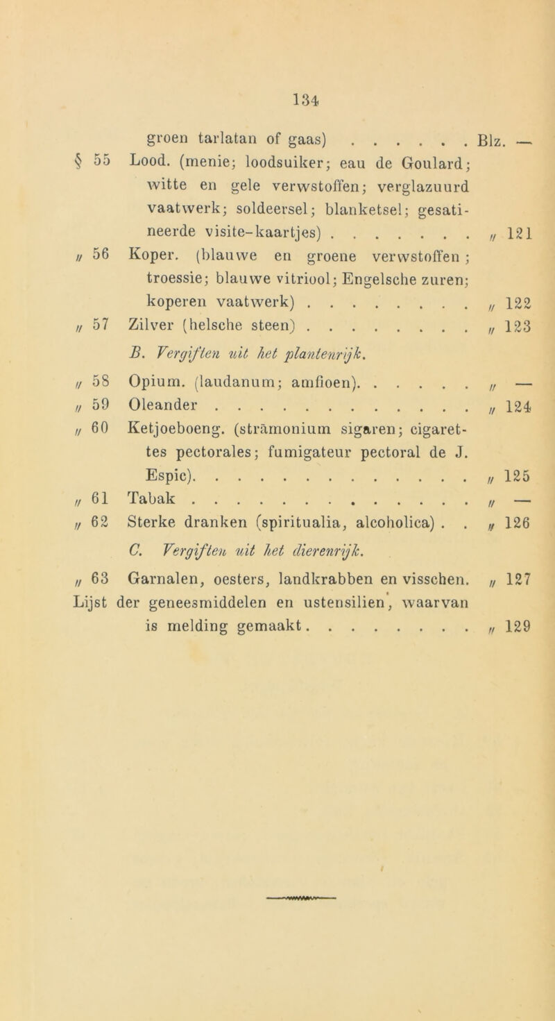 groen tarlatan of gaas) Blz. — § 55 Lood. (menie; loodsuiker; eau de Goulard; witte en gele verwstoffen; verglazuurd vaatwerk; soldeersel; blanketsel; gesati- neerde visite-kaartjes) „ 121 // 56 Koper, (blauwe en groene verwstoffen ; troessie; blauwe vitriool; Engelsche zuren; koperen vaatwerk) „ 122 // 57 Zilver (helsche steen) „123 B. Vergiften uit liet plantenrijk. ,/ 58 Opium, (laudanum; amfioen) „ — // 59 Oleander „124 „60 Ketjoeboeng. (stramonium sigaren; cigaret- tes pectorales; fumigateur pectoral de J. Espic) 125 „61 Tabak „ — „62 Sterke dranken (spiritualia, alcoholica) . . „ 126 C. Vergiften uit het dierenrijk. „ 63 Garnalen, oesters, landkrabben en visschen. „ 127 Lijst der geneesmiddelen en ustensilien, waarvan is melding gemaakt „ 129