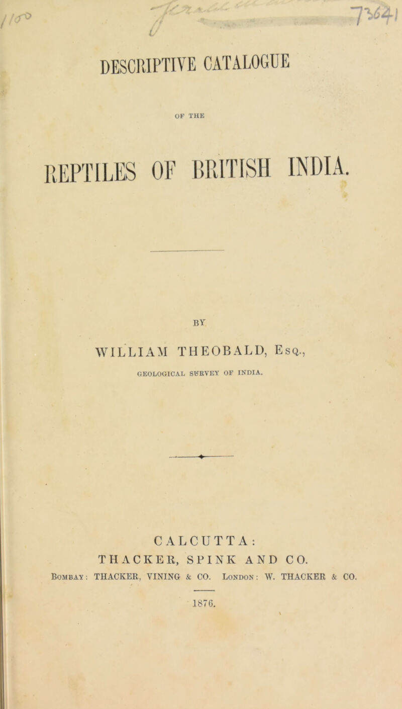 4 o DESCKIPTIVE CATALOGUE OF THE BY WILLIAM THEOBALD, Esq., GEOLOGICAL SURVEY OF INDIA. ♦ CALCUTTA: THACKER, SPINK AND CO. Bombay: THACKER, VINING & CO. London: W. THACKER & CO.