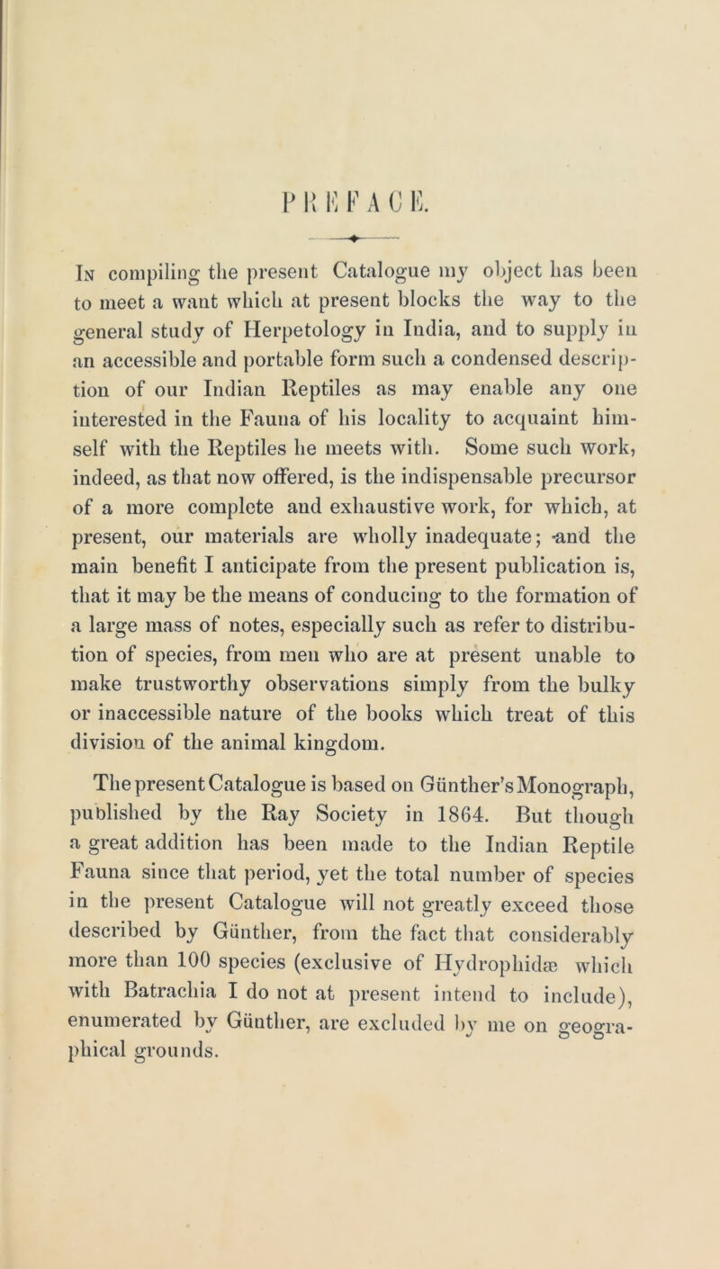 P H I'l F A C K In compiling the present Catalogue my ol>ject has been to meet a want which at present blocks the way to the general study of Herpetology in India, and to supply in an accessible and portable form such a condensed descrip- tion of our Indian Reptiles as may enable any one interested in the Fauna of his locality to acquaint him- self with the Reptiles he meets with. Some such work, indeed, as that now offered, is the indispensable precursor of a more complete and exhaustive work, for which, at present, our materials are wholly inadequate; -and the main benefit I anticipate from the present publication is, that it may be the means of conducing to the formation of a large mass of notes, especially such as refer to distribu- tion of species, from men who are at present unable to make trustworthy observations simply from the bulky or inaccessible nature of the books which treat of this division of the animal kingdom. The present Catalogue is based on Gunther’s Monograph, published by the Ray Society in 1864. But though a great addition has been made to the Indian Reptile Fauna since that period, yet the total number of species in the present Catalogue will not greatly exceed those described by Gunther, from the fact that considerably more than 100 species (exclusive of Hydrophidse which with Batrachia I do not at present intend to include), enumerated by Gunther, are excluded bv me on sreo^^ra- o O phi cal grounds.
