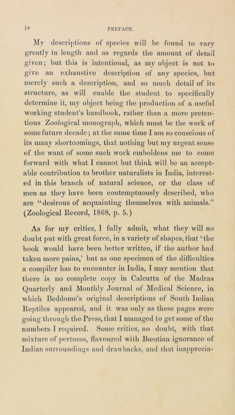 My descriptions of species will be found to vary greatly in length and as regards the amount of detail given; but this is intentional, as my object is not to give an exhaustive description of any species, but merely such a description, and so much detail of its structure, as will enable the student to specifically determine it, my object being the production of a useful working student’s handbook, rather than a more preten- tious Zoological monograph, which must be the work of some future decade; at the same time I am so conscious of its many shortcomings, that nothing but my urgent sense of the want of some such work emboldens me to come forward with what I cannot but think will be an accept- able contribution to brother naturalists in India, interest- ed in this branch of natural science, or the class of men as they have been contemptuously described, who are “desirous of acquainting themselves with animals.” (Zoological liecord, 1868, p. 5.) As for my critics, 1 fully admit, what they will no doubt put with great force, in a variety of shapes, that ‘the book would have been better written, if the author had taken more pains,’ but as one specimen of the difficulties a compiler has to encounter in India, I may mention that there is no complete coj)y in Calcutta of the Madras Quarterly and Monthly Journal of Medical Science, in which Beddome’s original descriptions of South Indian Reptiles appeared, and it was only as these pages were going through the Press, that I managed to get some of the numbers I re([uired. Some critics, no doubt, with that mixture of pertness, flavoured with Boeotian ignorance of Indian surroundings and drawbacks, and that inapprecia-