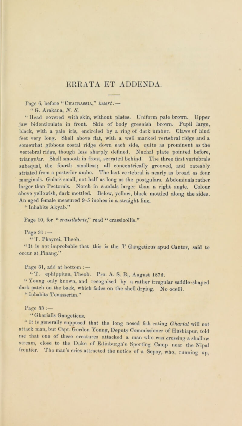 ERRATA ET ADDENDA. Ta^e 6, before “Chaibassia,” insert:— “ G. Arakana, N. S. “ Mead covered with skin, without plates. Uniform pale brown. Upper jaw hidenticulate in front. Skin of body greenish brown. Pupil large, black, with a pale iris, encircled by a ring of dark umber. Claws of hind feet very long. Shell above flat, with a well marked vertebral ridge and a somewhat gibbous costal ridge down each side, quite as prominent as the vertebral ridge, though less sharply defined. Nuchal plate pointed before, triangular. Shell smooth in front, serrated behind The three first vertebrals subequal, the fourth smallest; all concentrically grooved, and rateably striated from a posterior umbo. The last vertebral is nearly as broad as four marginals. Gulars small, not half as long as the postgulars. Abdominals rather larger than Pectorals. Notch in caudals larger than a right an»le. Colour above yellowish, dark mottled. Below, yellow, black mottled along the sides. An aged female measured 9-5 inches in a straight line, “Inhabits Akyab.” Page 10, for “ crassilahris, read “ crassicollis.” Page 31 : — “ 'r. Pliayrei, Theob. “It is not improbable that this is the T Gangeticus apud Cantor, said to occur at PInang.” Page 31, add at bottom : — “T. ephippiuin, Theob. Pro. A. S. B., August 1875. “ Young only known, and recognised by a rather irregular saddle-shaped dark patch on the back, which fades on the shell drying. No ocelli. “Inhabits Tenasserim.” Page 33 ; — “ Gharial is Gangeticus. “ It IS generally supposed that the long nosed fish eating Gha7'ial will not attack man, but Capt. Gordon Young, Deputy Commissioner of Hushiapur, told me that one of these creatures attacked a man who was crossing a shallow stream, close to the Duke of Edinburgh’s Sporting Camp near the Nipal frontier. The man’s cries attracted the notice of a Sepoy, who, running up.