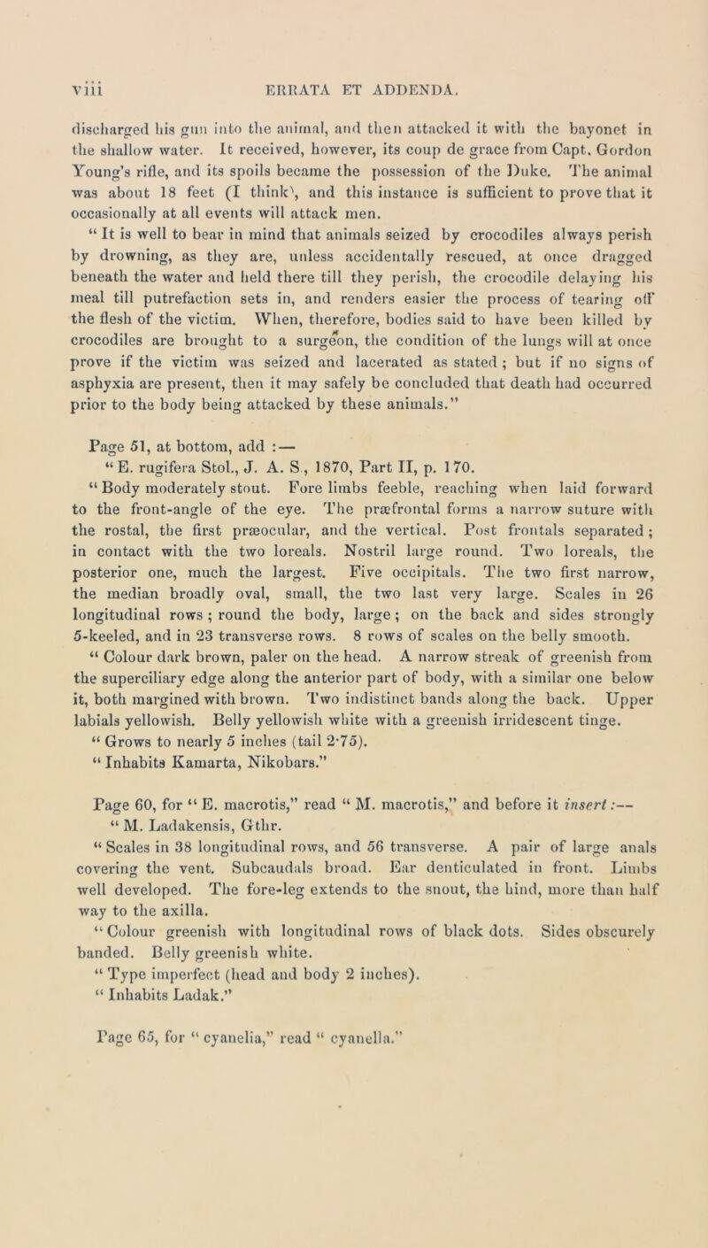 diseliarged liis gun into the animal, atid then attacked it with the bayonet in the shallow water. It received, however, its coup de grace from Capt. Gordon Young’s rifle, and its spoils became the possession of the Duke. The animal was about 18 feet (I think\ and this instance is sufficient to prove that it occasionally at all events will attack men. “ It is well to bear in mind that animals seized by crocodiles always perish by drowning, as they are, unless accidentally rescued, at once dragged beneath the water and held there till they perish, the crocodile delaying his meal till putrefaction sets in, and renders easier the process of tearing oil* the flesh of the victim. When, therefore, bodies said to have been killed bv crocodiles are brought to a surgeon, the condition of the luims will at once prove if the victim was seized and lacerated as stated ; but if no signs of asphyxia are present, then it may safely be concluded that death had occurred prior to the body being attacked by these animals.” Page 51, at bottom, add : — “ E. rugifera Stol., J. A. S , 1870, Part II, p. 1 70. “ Body moderately stout. Fore limbs feeble, reaching when laid forward to the front-angle of the eye. The pra?frontal forms a nan-ow suture with the rostal, the first praeocnlar, and the vertical. Post frontals separated ; in contact with the two loreals. Nostril large round. Two loreals, the posterior one, much the largest. Five occipitals. The two first narrow, the median broadly oval, small, the two last very large. Scales in 26 longitudinal rows ; round the body, large; on the back and sides strongly 5-keeled, and in 23 transverse rows. 8 rows of scales on the belly smooth. “ Colour dark brown, paler on the head. A narrow streak of greenish from the superciliary edge along the anterior part of body, with a similar one below it, both margined with brown. Two indistinct bands along the back. Upper labials yellowish. Belly yellowish white with a greenish irridescent tinge. “ Grows to nearly 5 inches (tail 2*75). “ Inhabits Kamarta, Nikobars.” Page 60, for “ E. macrotis,” read “ M. macrotis,” and before it insert:— “ M. Ladakensis, Gthr. “ Scales in 38 longitudinal rows, and 56 transverse. A pair of large anals covering the vent. Subcaudals broad. Ear denticulated in front. Limbs well developed. The fore-leg extends to the snout, the hind, more than half way to the axilla. “ Colour greenish with longitudinal rows of black dots. Sides obscurely banded. Belly greenish white. “ Type imperfect (head and body 2 inches). “ Inhabits Ladak.” Page 65, for “ cyanelia,” read “ cyanella.”