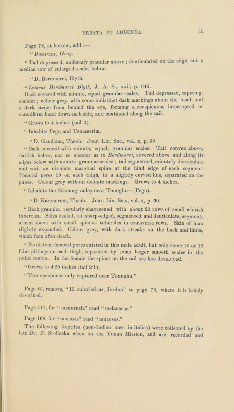 Pasre 78, at bottom, add :— “ Doryuea, Gray. “ Tail depressed, uniformly granular above ; denticulated on the edge, and a median row of enlarged scales below. “ D. Berdmorei, Blyth. “Leiurus Berdmorei Blyth^ J. A. S., xxii, p. 646. Back covered with minute, equal, granular scales. Tail depressed, tapering, slender; colour grey, with some indistinct dark markings about the head, and a dark stripe from behind the eye, forming a conspicuous interrupted or cateniform band down each side, and continued along the tail. “ Grows to 4 inches (tail 2). “ Inhabits Pegu and Tenasserim. “ D. Gaudama, Theob. Jour. Lin. Soc., vol. x, p. 30. “ Back covered with minute, equal, granular scales. Tail convex above, llattish below, not so slender as in Berdmorei, covered above and along its edores below with minute granular scales ; tail segmented, minutely denticulate and with an obsolete marginal spine at the hind edge of each segment. Femoral pores 19 on each thigh, in a slightly curved line, separated on the pubes. Colour grey without definite markings. Grows to 4 inches. “Inhabits the Sittoung valley near Tounghu—(Pegu). “ D. Karenorum, Theob. Jour. Lin. Soc., vol. x, p. 30. “ Back granular, regularly shagreened with about 20 rows of small whitish tubercles. Sides keeled, tail sharp-edged, segmented and denticulate, segments armed above with small spinous tubercles iu transverse rows. Skin of ham slightly expanded. Colour grey, with dark streaks on the back and limbs, which fade after death. “ No distinct femoral pores existed in this male adult, but only some 10 or 12 faint pittings on each thigh, separated by some larger smooth scales in the pubic region. In the female the spines on the tail are less developed. “Grows to 4-20 inches (^tail 2T). “Two specimens only captured near Tounghu.” Page 85, remove, “ H. subtricdrus, Jerdon” to page 75, where it is briefly described. Page 117, for “ menurusla” read “melanarus.” Page 168, for “mucosas” read “ mucosus.” The following Reptiles (non-Indian ones in italics) were collected by the late Dr. F. Stoliczka when on the Yunan Mission, and are recorded and