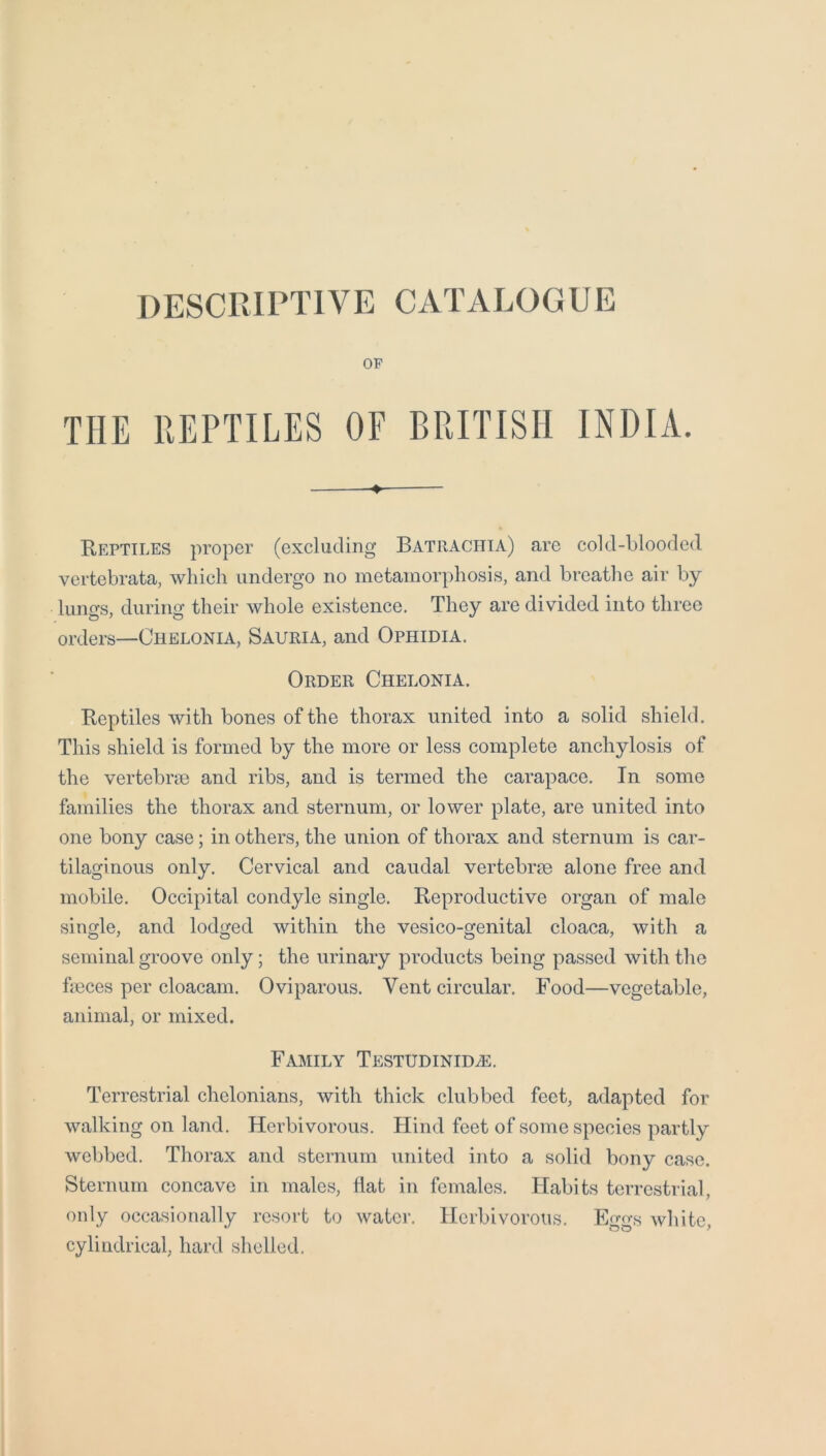 DESCRIPTIVE CATALOGUE OF THE REPTILES OF BRITISH INDIA. E-eptiles proper (excluding Batraciiia) are cold-blooded vertebrata, which undergo no metamorphosis, and breathe air by liino-s, diirino- their whole existence. They are divided into three orders—Chelonia, Sauria, and Ophidia. Order Chelonia. Reptiles with bones of the thorax united into a solid shield. This shield is formed by the more or less complete anchylosis of the vertebrae and ribs, and is termed the carapace. In some families the thorax and sternum, or lower plate, are united into one bony case; in others, the union of thorax and sternum is car- tilaginous only. Cervical and caudal vertebrae alone free and mobile. Occipital condyle single. Reproductive organ of male single, and lodged within the vesico-genital cloaca, with a seminal groove only; the urinary products being passed with the faeces per cloacam. Oviparous. Vent circular. Food—vegetable, animal, or mixed. Family Testudinid^. Terrestrial chelonians, with thick clubbed feet, adapted for walking on land. Herbivorous. Hind feet of some species partly webbed. Thorax and sternum united into a solid bony case. Sternum concave in males, flat in females. Habits terrestrial, only occasionally resort to water. Herbivorous. Eggs white, cylindrical, hard shelled.