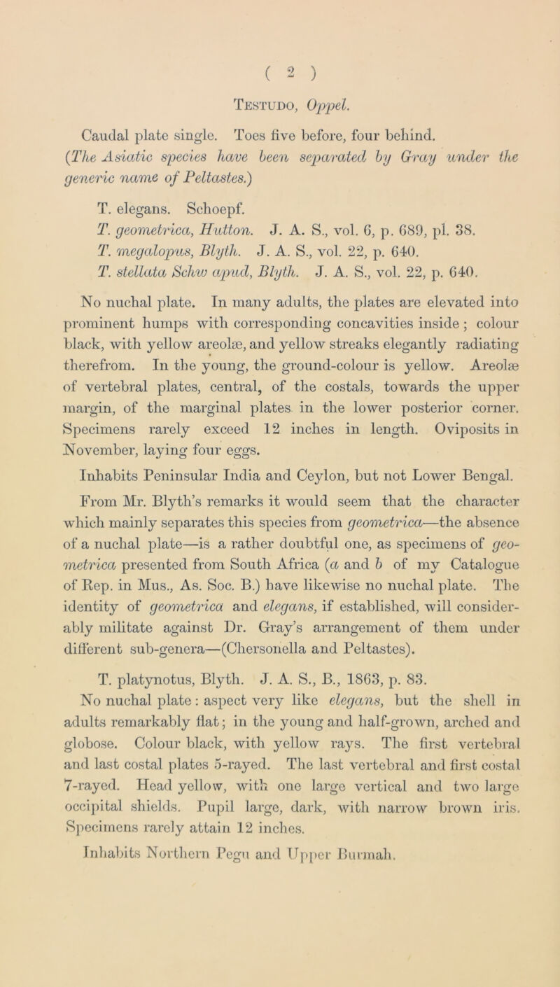 Testudo, Oppel. Caudal plate single. Toes five before, four behind. {The Asiatic species have been separated by Gray under the generic name of Peltastes.) T. elegans. Schoepf. T. geometrica, Hutton. J. A. S., vol. 6, p. 689, pi. 38. T. megalop'iis, Blyth. J. A. S., vol. 22, p. 640. T. stellata Sclav apud, Blyth. J. A. S., vol. 22, p. 640. No nuchal plate. In many adults, the plates are elevated into prominent humps with corresponding concavities inside ; colour black, with yellow areolae, and yellow streaks elegantly radiating therefrom. In the young, the ground-colour is yellow. Areolae of vertebral plates, central, of the costals, towards the upper margin, of the marginal plates in the lower posterior corner. Specimens rarely exceed 12 inches in length. Oviposits in November, laying four eggs. Inhabits Peninsular India and Ceylon, but not Lower Bengal. From Mr. Blyth’s remarks it would seem that the character which mainly separates this species from geometrica—the absence of a nuchal plate—is a rather doubtful one, as specimens of geo- metrica presented from South Africa {a and h of my Catalogue of Rep. in Mus., As. Soc. B.) have likewise no nuchal plate. The identity of geometrica and elegans, if established, will consider- ably militate against Dr. Gray’s arrangement of them under different sub-genera—(Chersonella and Peltastes). T. platynotus, Blyth. J. A. S., B., 1863, p. 83. No nuchal plate: aspect very like elegans, but the shell in adults remarkably flat; in the young and half-grown, arched and globose. Colour black, with yellow rays. The first vertebral and last costal plates 5-rayed. The last vertebral and first costal 7-raycd. Head yellow, with one large vertical and two large occipital shields. Pupil large, dark, with narrow brown iris. Specimens rarely attain 12 inches. Inhabits Northern Pegu and Upper Burmah.