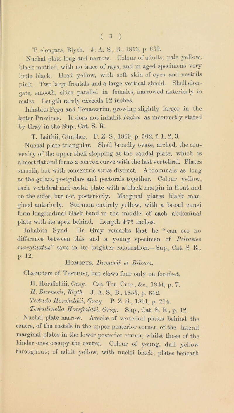 ( ) T. elongata, Blyfcli. J. A. 8., B,, 1853, }). 030. Nuchal })late long and narrow. Colour of adults, pale yellow, black mottled, with no trace of rays, and in aged specimens very little black. Head yellow, with soft skin of eyes and nostrils pink. Two large frontals and a large vertical shield. Shell elon- gate, smooth, sides parallel in females, narrowed anteriorly in males. Length rarely exceeds 12 inches. Inhabits Pegu and Tenasserim, growing slightly larger in the latter Province. It does not inhabit India as incorrectly stated by Gray in the Sup., Cat. S. R. T. Leithii, Gunther. P. Z. S., 1809, p. 502, f 1, 2, 3. Nuchal plate triangular. Shell broadly ovate, arched, the con- vexity of the upper shell stopping at the caudal plate, which is almost flat and forms a convex curve with the last vertebral. Plates smooth, but with concentric striae distinct. Abdominals as long as the gulars, postgulars and pectorals together. Colour yellow, each vertebral and costal plate with a black margin in front and on the sides, but not posteriorly. Marginal plates black mar- gined anteriorly. Sternum entirely yellow, with a broad cunei form lonoitudinal black band in the middle of each abdominal o plate with its apex behind. Length 4*75 inches. Inhabits Synd. Dr. Gray remarks that he can see no difference between this and a young specimen of Peltastefi marginatus” save in its brighter colouration.—Sup., Cat. S. R., p. 12. Homopus, Dumeril et Bihron. Characters of Testudo, but claws four only on forefeet. H. Horsfieldii, Gray. Cat. Tor. Croc., &c., 1844, p. 7. H. Burnesii, Blyth. J. A. S., B., 1853, p. 642. Testudo Horsfieldii, Gray. P. Z. S., 1861, p. 214. Testudinella Horsfeildii, Gray. Sup., Cat. S. R., p. 12. Nuchal plate narrow. Areolae of vertebral plates behind the centre, of the costals in the upper posterior corner, of the lateral marginal plates in the lower posterior corner, whilst those of the hinder ones occupy the centre. Colour of young, dull yellow throughout; of adult yellow, with nuclei black; plates beneath