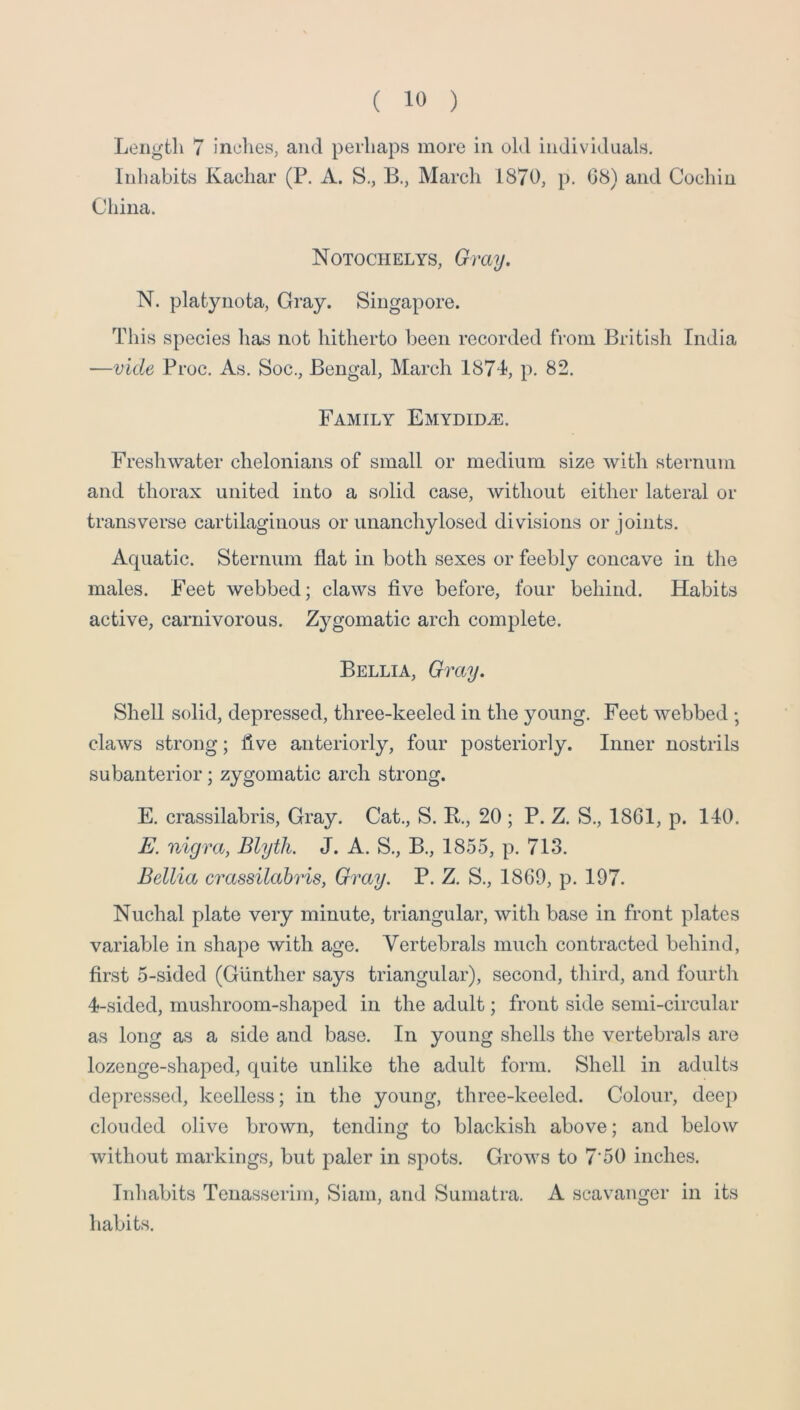 Length 7 inches, and perhaps more in old individuals. Inhabits Kachar (P. A. S., B., March 1870, p. 08) and Cochin China. Notochelys, Gray. N. platynota. Gray. Singapore. This species has not hitherto been recorded from British India —Vide Proc. As. Soc., Bengal, March 1871, p. 82. Family Emydid^e. Freshwater chelonians of small or medium size with sternum and thorax united into a solid case, without either lateral or transverse cartilaginous or unanchylosed divisions or joints. Aquatic. Sternum flat in both sexes or feebly concave in the males. Feet webbed; claws five before, four behind. Habits active, carnivorous. Zygomatic arch complete. Bellia, Gray. Shell solid, depressed, three-keeled in the young. Feet webbed ; claws strong; five anteriorly, four posteriorly. Inner nostrils subanterior; zygomatic arch strong. E. crassilabris. Gray. Cat., S. B., 20 ; P. Z. S., 1861, p. 140. E. nigra, Blytli. J. A. S., B., 1855, p. 713. Bellia crassilabris, Gray. P. Z. S., 1869, p. 197. Nuchal plate very minute, triangular, with base in front plates variable in shape with age. Vertebrals much contracted behind, first 5-sided (Gunther says triangular), second, third, and fourth 4-sided, mushroom-shaped in the adult; front side semi-circular as long as a side and base. In young shells the vertebrals are lozenge-shaped, quite unlike the adult form. Shell in adults depressed, keelless; in the young, three-keeled. Colour, deep clouded olive brown, tending to blackish above; and below without markings, but paler in spots. Grows to 7'50 inches. Inhabits Tenasserim, Siam, and Sumatra. A scavanger in its habits.