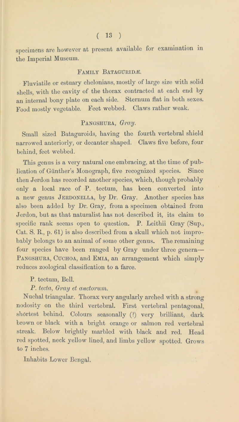 specimens are however at present available for examination in the Imperial Museum. Family BATAGURiDiE. Fluviatile or estuary chelonians, mostly of large size Avith solid shells, with the cavity of the thorax contracted at each end by an internal bony plate on each side. Sternum fiat in both sexes. Food mostly vegetable. Feet webbed. Claws rather weak. Pangshura, Gray. Small sized Bataguroids, having the fourth vertebral shield narrowed anteriorly, or decanter shaped. Claws five before, four behind, feet Avebbed. This genus is a very natural one embracing, at the time of pub- lication of Gunther’s Monograph, five recognized species. Since then Jerdon has recorded another species, which, though probably only a local race of P. tectum, has been converted into a neAV genus Jerdonella, by Dr. Gray. Another species has also been added by Dr. Gray, from a specimen obtained from Jerdon, but as that naturalist has not described it, its claim to specific rank seems open to question. P. Leithii Gray (Sup., Cat. S. R., p. 61) is also described from a skull which not impro- bably belongs to an animal of some other genus. The remaining four species have been ranged by Gray under three genera— Pangshura, Cuchoa, and Emia, an arrangement Avhich simply reduces zoological classification to a farce. P. tectum. Bell. P. tecta, Gray et oyactorum. Nuchal triangular. Thorax very angularly arched with a strong nodosity on the third vertebral. First vertebral pentagonal, shortest behind. Colours seasonally (?) very brilliant, dark broAvn or black Avith a bright orange or salmon red vertebral streak. Below brightly marbled Avith black and red. Head red spotted, neck yelloAV lined, and limbs yelloAV spotted. GroAvs to 7 inches. Inhabits LoAver Bengal.