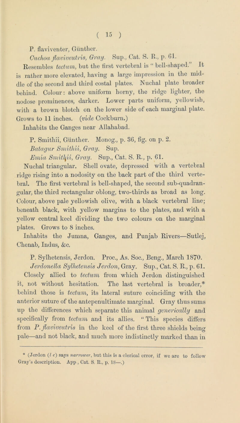 P. flaviventer, Gunther. Ciickoa jiaviveiUris, Gray. Sup., Cat. S. R., p. Gl. Resembles tectum, but the lirst vertebral is “ bell-shaped.” It is rather more elevated, having a large impression in the mid- dle of the second and third costal plates. Nuchal plate broader behind. Colour: above uniform horny, the ridge lighter, the nodose prominences, darker. Lower parts unilorm, yellowish, with a brown blotch on the lower side of each marginal plate. Grows to 11 inches, (yule Cockburn.) Inhabits the Ganges near Allahabad. P. Smithii, Gunther. Monog., p. 36, fig. on p. 2. Batagur Smithii, Gray. Sup. Emia Smitl^ii, Gray. Sup., Cat. S. R,, p. 61. Nuchal triangular. Shell ovate, depressed with a vertebral ridge rising into a nodosity on the back part of the third verte- bral. The first vertebral is bell-shaped, the second sub-quadran- gular, the third rectangular oblong, two-thirds as broad as long. Colour, above pale yellowish olive, with a black vertebral line; beneath black, with yellow margins to the plates, and with a yellow central keel dividing the two colours on the marginal plates. Grows to 8 inches. Inhabits the Jumna, Ganges, and Punjab Rivers—Sutlej, Chenab, Indus, &c. P. Sylhetensis, Jerdon. Proc., As. Soc., Beng., March 1870. Jerclonella Sylhetensis Jerdon, Gray. Sup., Cat. S. R,, p. 61. Closely allied to tectum from which Jerdon distinguished it, not without hesitation. The last vertebral is broader,* behind those is tectum, its lateral suture coinciding with the anterior suture of the antepenultimate marginal. Gray thus sums up the differences which separate this animal generically and specifically from tectum and its allies. “ This species differs from P. flaviveutris in the keel of the first three shields being pale—and not black, and much more indistinctly marked than in * (Jerdon {I c) says narrower, but this is a clerical error, if we are to follow Gray’s description. App , Cat. S. R., p. 18—.)