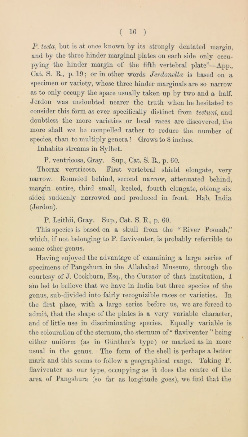 P. tecta, but is at once known by its strongly dentated margin, and by the three hinder marginal plates on each side only occu- pying the hinder margin of the fifth vertebral plate”—App., Cat. S. R., p. 19; or in other words Jerdonella is based on a specimen or variety, whose three hinder marginals are so narrow as to only occupy the space usually taken up by two and a half. Jerdon was undoubted nearer the truth when he hesitated to consider this form as ever specifically distinct from tectum, and doubtless the more varieties or local races are discovered, the more shall we be compelled rather to reduce the number of species, than to multiply genera! Grows to 8 inches. Inhabits streams in Sylhet. P. ventricosa. Gray. Sup., Cat. S. E,., p. 60. Thorax vertricose. First vertebral shield elongate, very narrow. Rounded behind, second narrow, attenuated behind, margin entire, third small, keeled, fourth elongate, oblong six sided suddenly narrowed and produced in front. Hab. India (J erdon). P. Leithii, Gray. Sup., Cat. S. R., p. 60. This species is based on a skull from the “ River Poonah,” which, if not belonging to P. flaviventer, is probably referrible to some other genus. Having enjoyed the advantage of examining a large series of specimens of Pangshura in the Allahabad Museum, through the courtesy of J. Cockburn, Esq., the Curator of that institution, I am led to believe that we have in India but three species of the genus, sub-divided into fairly recognizible races or varieties. In the first place, with a large series before us, we are forced to admit, that the shape of the plates is a very variable character, and of little use in discriminating species. Equally variable is the colouration of the sternum, the sternum of “ flaviventer ” being either uniform (as in Gunther’s type) or marked as in more usual in the genus. The form of the shell is perhaps a better mark and this seems to follow a geographical range. Taking P. flaviventer as our type, occupying as it does the centre of the area of Pangshura (so far as longitude goes), we find that the
