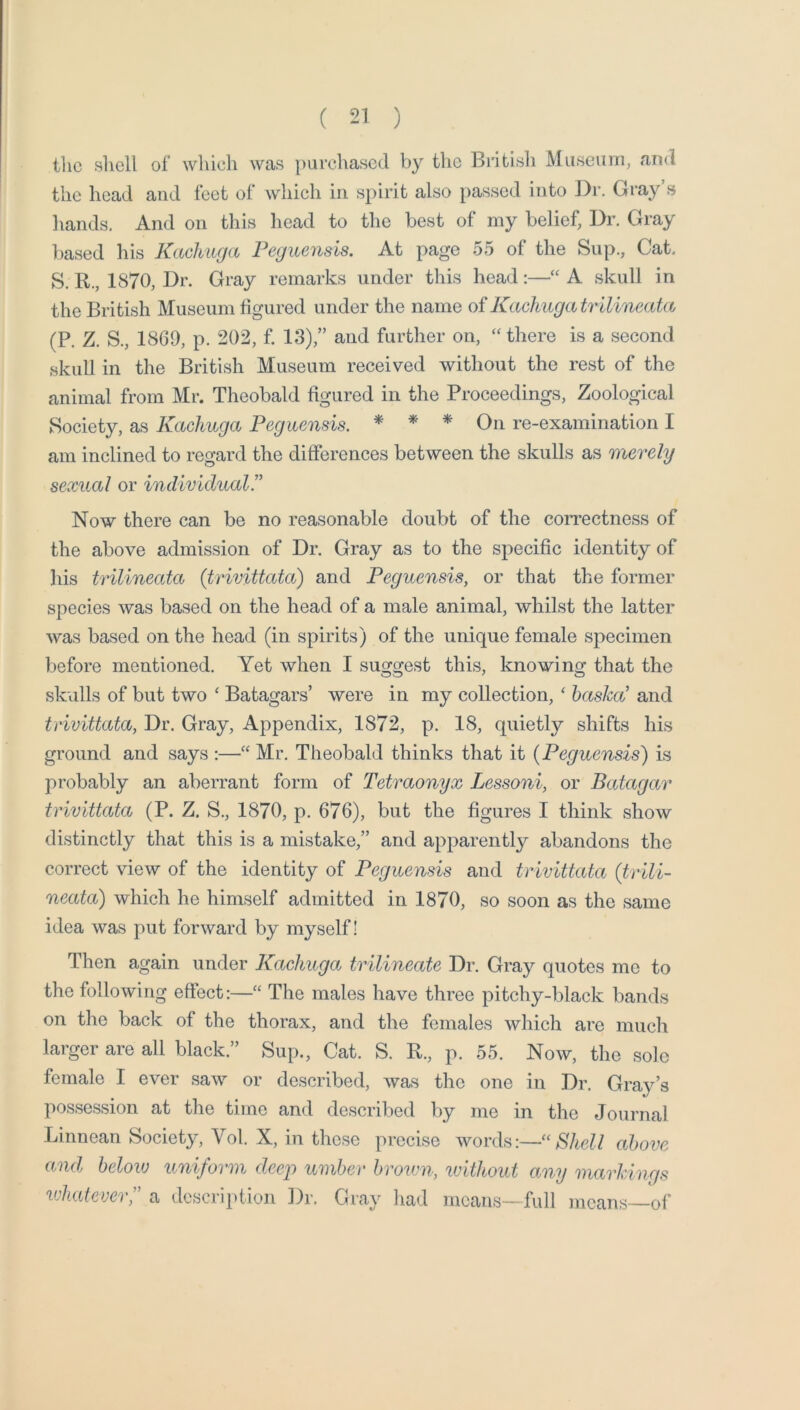 tlic shell of which was purchased by the British Museum, and the head and feet of which in spirit also passed into Dr. Gray’s hands. And on this head to the best of my belief, Dr. Gray liased his Kachuga Peguensls. At page 55 of the Sup., Cat. S. R., 1870, Dr. Gray remarks under this head:—A skull in the British Museum figured under the name of Kachuga tr ilineata (P. Z. S., 1869, p. 202, f. 13),” and further on, there is a second skull in the British Museum received without the rest of the animal from Mr. Theobald figured in the Proceedings, Zoological Society, as Kachuga Peguensis. * * * On re-examination I am inclined to regard the differences between the skulls as merely sexual or individual” Now there can be no reasonable doubt of the con^ectness of the above admission of Dr. Gray as to the specific identity of his trilineata {trivittata) and Peguensis, or that the former species was based on the head of a male animal, whilst the latter was based on the head (in spirits) of the unique female specimen before mentioned. Yet when I suggest this, knowing that the skulls of but two ‘ Batagars’ were in my collection, ‘ basked and trivittata, Dr. Gray, Appendix, 1872, p. 18, quietly shifts his ground and says :—“ Mr. Theobald thinks that it {Peguensis') is probably an aberrant form of Tetraonyx Lessoni, or Batagar trivittata (P. Z. S., 1870, p. 676), but the figures I think show distinctly that this is a mistake,” and apparently abandons the correct view of the identity of Peguensis and trivittata {trili- neata) which he himself admitted in 1870, so soon as the same idea was put forward by myself! Then again under Kachuga trilineate Dr. Gray quotes me to the following effect:—“ The males have three pitchy-black bands on the back of the thorax, and the females which are much larger are all black.” Sup., Cat. S. R., p. 55. Now, the sole female I ever saw or described, was the one in Dr. Gray’s possession at the time and described by me in tlie Journal Linnean Society, Vol. X, in these precise ^YOYi\s:—“ Bhell above and below uniform deep umber brown, luithout any markings uliatever,” a description Dr. Gray had means—full means of'